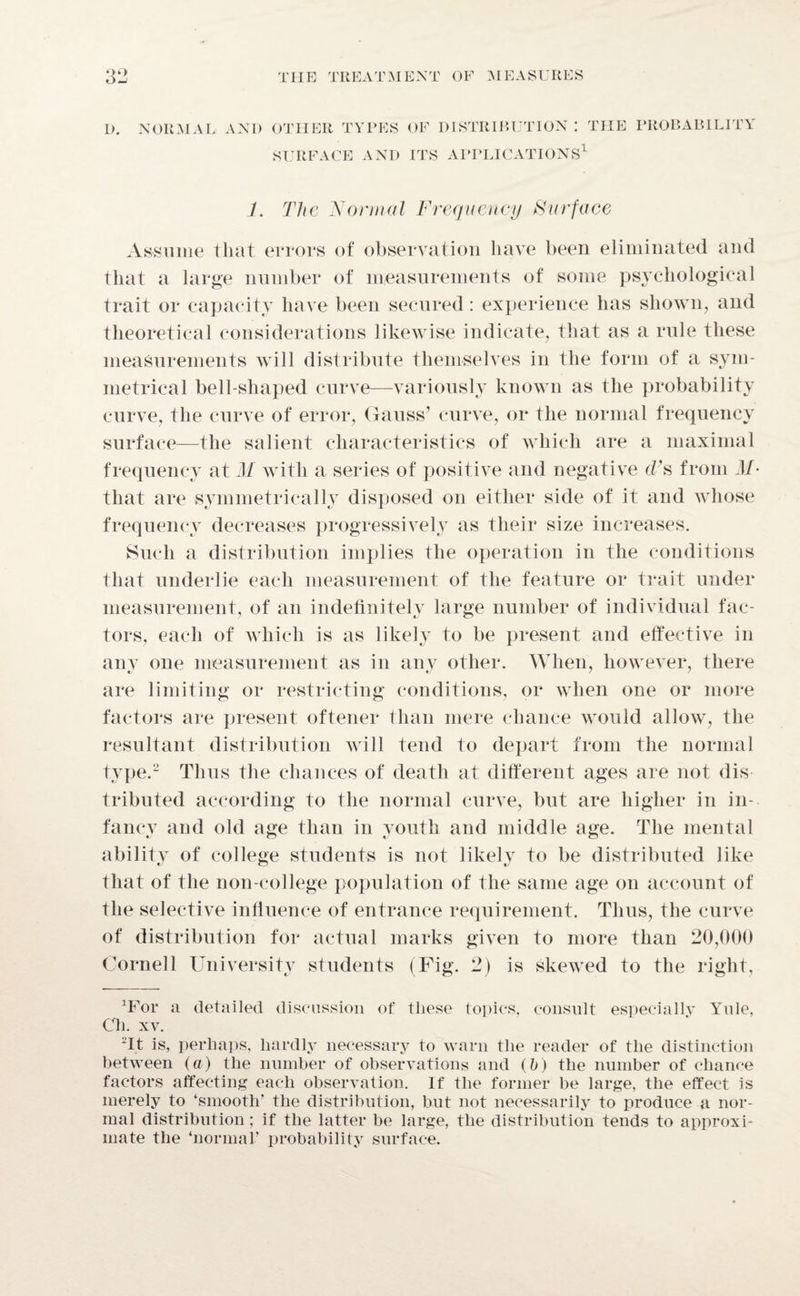 D. NORMAL AND OTHER TYPES OF DISTRIBUTION : THE PROBABILITY SURFACE AND ITS APPLICATIONS A 7. The Normal Frequency Surface Assume that errors of observation have been eliminated and that a large number of measurements of some psychological trait or capacity have been secured: experience has shown, and theoretical considerations likewise indicate, that as a rule these measurements will distribute themselves in the form of a sym¬ metrical bell-shaped curve—variously known as the probability curve, the curve of error, Gauss’ curve, or the normal frequency surface—the salient characteristics of which are a maximal frequency at M with a series of positive and negative d’s from M- that are symmetrically disposed on either side of it and whose frequency decreases progressively as their size increases. Such a distribution implies the operation in the conditions that underlie each measurement of the feature or trait under measurement, of an indefinitely large number of individual fac¬ tors, each of which is as likely to be present and effective in any one measurement as in any other. When, however, there are limiting or restricting conditions, or when one or more factors are present oftener than mere chance would allow, the resultant distribution will tend to depart from the normal tjqje.2 Thus the chances of death at different ages are not dis tributed according to the normal curve, but are higher in in¬ fancy and old age than in youth and middle age. The mental ability of college students is not likely to be distributed like that of the non-college population of the same age on account of the selective influence of entrance requirement. Thus, the curve of distribution for actual marks given to more than 20,000 Cornell University students (Fig. 2) is skewed to the right, dfor a detailed discussion of these topics, consult especially Yule, Ch. xv. 2It is, perhaps, hardly necessary to warn the reader of the distinction between (a) the number of observations and (b) the number of chance factors affecting each observation. If the former be large, the effect is merely to ‘smooth’ the distribution, but not necessarily to produce a nor¬ mal distribution; if the latter be large, the distribution tends to approxi¬ mate the ‘normal’ probability surface.