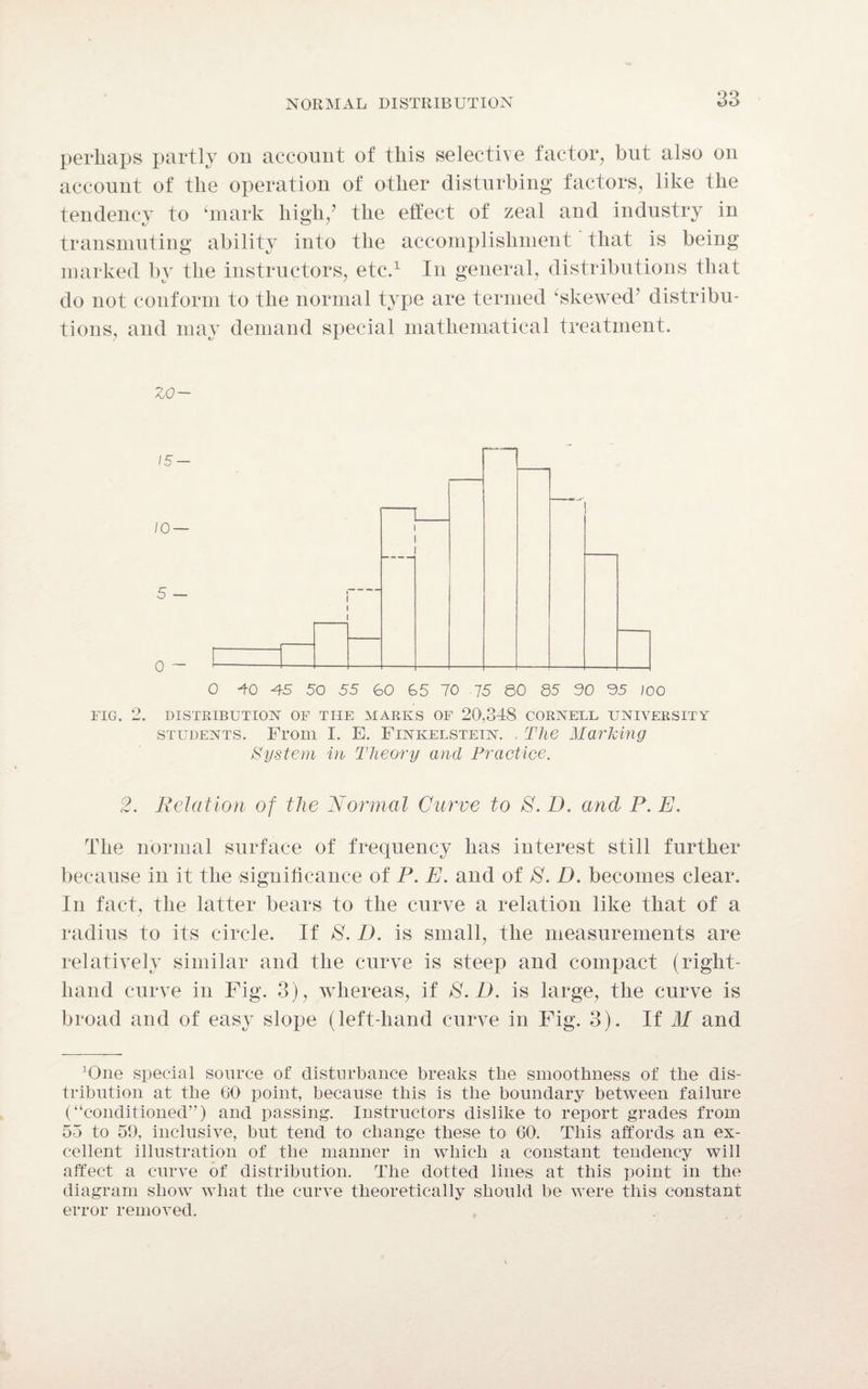 perhaps partly on account of this selective factor, but also on account of the operation of other disturbing factors, like the tendency to ‘mark high/ the effect of zeal and industry in transmuting ability into the accomplishment that is being marked by the instructors, etc.1 In general, distributions that do not conform to the normal type are termed ‘skewed’ distribu¬ tions, and may demand special mathematical treatment. zo— FIG. 2. DISTRIBUTION OF THE MARKS OF 20,348 CORNELL UNIVERSITY students. From I. E. Finkelstein. . The Marking System in Theory and Practice. 2. Relation of the Normal Curve to 8. D. and P. E. The normal surface of frequency has interest still further because in it the significance of P. E. and of 8. D. becomes clear. In fact, the latter bears to the curve a relation like that of a radius to its circle. If 8. D. is small, the measurements are relatively similar and the curve is steep and compact (right- hand curve in Fig. 3), whereas, if 8. D. is large, the curve is broad and of easy slope (left-hand curve in Fig. 3). If M and ^ne special source of disturbance breaks the smoothness of the dis¬ tribution at tlie 60 point, because this is the boundary between failure (“conditioned”) and passing. Instructors dislike to report grades from 55 to 59, inclusive, but tend to change these to 60. This affords an ex¬ cellent illustration of the manner in which a constant tendency will affect a curve of distribution. The dotted lines at this point in the diagram show what the curve theoretically should be were this constant error removed.