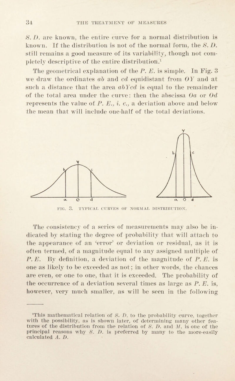 S. D. are known, the entire curve for a normal distribution is known. If the distribution is not of the normal form, the E. D. still remains a good measure of its variability, though not com¬ pletely descriptive of the entire distribution.1 The geometrical explanation of the P. E. is simple. In Fig. 3 we draw the ordinates ab and cd equidistant from OY and at such a distance that the area abYcd is equal to the remainder of the total area under the curve: then the abscissa Oa or Od represents the value of P. E., i. e., a deviation above and below the mean that will include one-half of the total deviations. y FIG. 3. TYPICAL CURVES OF NORMAL DISTRIBUTION. The consistency of a series of measurements may also be in¬ dicated by stating the degree of probability that will attach to the appearance of an ‘error’ or deviation or residual, as it is often termed, of a magnitude equal to any assigned multiple of P.E. By definition, a deviation of the magnitude of P.E. is one as likely to be exceeded as not; in other words, the chances are even, or one to one, that it is exceeded. The probability of the occurrence of a deviation several times as large as P. E. is, however, very much smaller, as will be seen in the following ^liis mathematical relation of S. I), to the probability curve, together with the possibility, as is shown later, of determining many other fea¬ tures of the distribution from the relation of &. L). and M, is one of the principal reasons why S. D. is preferred by many to the more-easily calculated A. D.