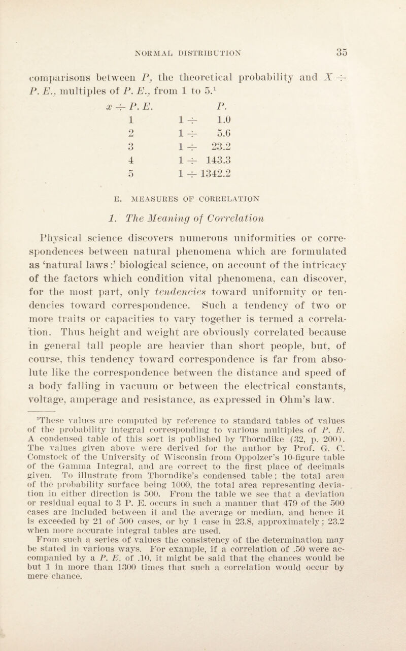 comparisons between P, the theoretical probability and X ~ P. E., multiples of P. E., from 1 to 5.1 x ~ P. E. 1 o JmJ 3 4 5 P. 1.0 5.G 23.2 143.3 1342.2 E. MEASURES OF CORRELATION 1. The Meaning of Correlation Physical science discovers numerous uniformities or corre- spondences between natural phenomena which are formulated as ‘natural lawsbiological science, on account of the intricacy of the factors which condition vital phenomena, can discover, for the most part, only tendencies toward uniformity or ten¬ dencies toward correspondence. Such a tendency of two or more traits or capacities to vary together is termed a correla¬ tion. Thus height and weight are obviously correlated because in general tall people are heavier than short people, but, of course, this tendency toward correspondence is far from abso¬ lute like the correspondence between the distance and speed of a body falling in vacuum or between the electrical constants, voltage, amperage and resistance, as expressed in Ohm’s law. Wliese values are computed by reference to standard tables of values of the probability integral corresponding to various multiples of P. E. A condensed table of this sort is published by Thorndike (32, p. 200). The values given above were derived for the author by Prof. G. C. Comstock of the University of Wisconsin from Oppolzer’s 10-figure table of the Gamma Integral, and are correct to the first place of decimals given. To illustrate from Thorndike’s condensed table; the total area of the probability surface being 1000, the total area representing devia¬ tion in either direction is 500. From the table we see that a deviation or residual equal to 3 P. E. occurs in such a manner that 479 of the 500 cases are included between it and the average or median, and hence it is exceeded by 21 of 500 cases, or by 1 case in 23.8, approximately; 23.2 when more accurate integral tables are used. From such a series of values the consistency of the determination may be stated in various ways. For example, if a correlation of .50 were ac¬ companied by a P. E. of .10, it might be said that the chances would be but 1 in more than 1300 times that such a correlation would occur by mere chance.