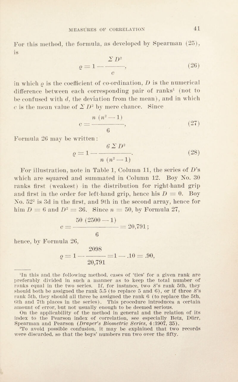 For this method, the formula, as developed by Spearman (25), is 2 D2 Q = 1-> (26) c in which q is the coefficient of co-ordination, D is the numerical difference between each corresponding pair of ranks1 (not to be confused with d, the deviation from the mean), and in which c is the mean value of 2 D2 by mere chance. Since n (n2 — 1) c =-, (27) G Formula 2G may be written: 61 D2 p = l-. (28) n (n2 —■ 1) For illustration, note in Table 1, Column 11, the series of IVs which are squared and summated in Column 12. Boy No. 30 ranks first (weakest) in the distribution for right-hand grip and first in the order for left-hand grip, hence his D = 0, Boy No. 522 is 3d in the first, and 9th in the second array, hence for him D = 6 and D2 = 36. Since n — 50, by Formula 27, 50 (2500 — 1) c =-= 20,791; G hence, bv Formula 26, 2098 q = 1-=1 — ,10 = .90, 20,791 Tn this and the following method, cases of ‘ties’ for a given rank are preferably divided in such a manner as to keep the total number of ranks equal in the two series. If, for instance, two $’s rank 5th, they should both be assigned the rank 5.5 (to replace 5 and 6), or if three $’s rank 5th, they should all three be assigned the rank 6 (to replace the 5th, 6th and 7th places in the series). This procedure introduces a certain amount of error, but not usually enough to be deemed serious. On the applicability of the method in general and the relation of its index to the Pearson index of correlation, see especially Betz, Durr, Spearman and Pearson (Draper's Biometric Series, 4:1907, 35). 2To avoid possible confusion, it may be explained that two records were discarded, so that the boys’ numbers run two over the fifty.