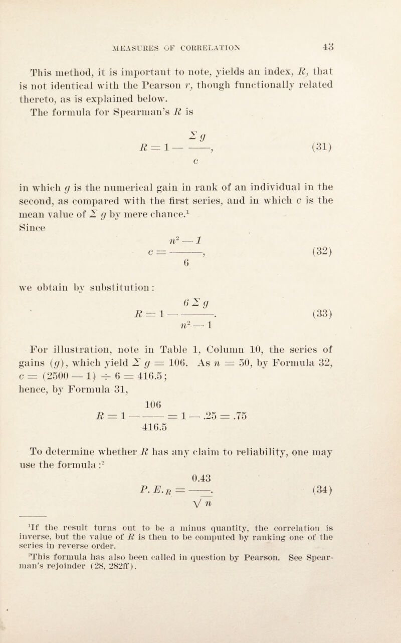 This method, it is important to note, yields an index, R, that is not identical with the Pearson r, though functionally related thereto, as is explained below. The formula for Spearman’s R is R = 1-> (31) c in which g is the numerical gain in rank of an individual in the second, as compared with the first series, and in which c is the mean value of 2 g by mere chance.1 Since n2 — 1 o =-, (32) 0 we obtain by substitution: «/ 62 g For illustration, note in Table 1, Column 10, the series of gains (g), which yield 2 g = 106. As n = 50, by Formula 32, c = (2500 — 1.) -r- 6 = 416.5; hence, by Formula 31, 106 R = 1-= 1 — .25 = .75 416.5 To determine whether R has any claim to reliability, one may use the formula :2 0.43 P.E.r=—~ (34) V n JIf the result turns out to be a minus quantity, the correlation is inverse, hut the value of R is then to he computed by ranking one of the series in reverse order. 2This formula has also been called in question by Pearson. See Spear¬ man’s rejoinder (28, 282ff).