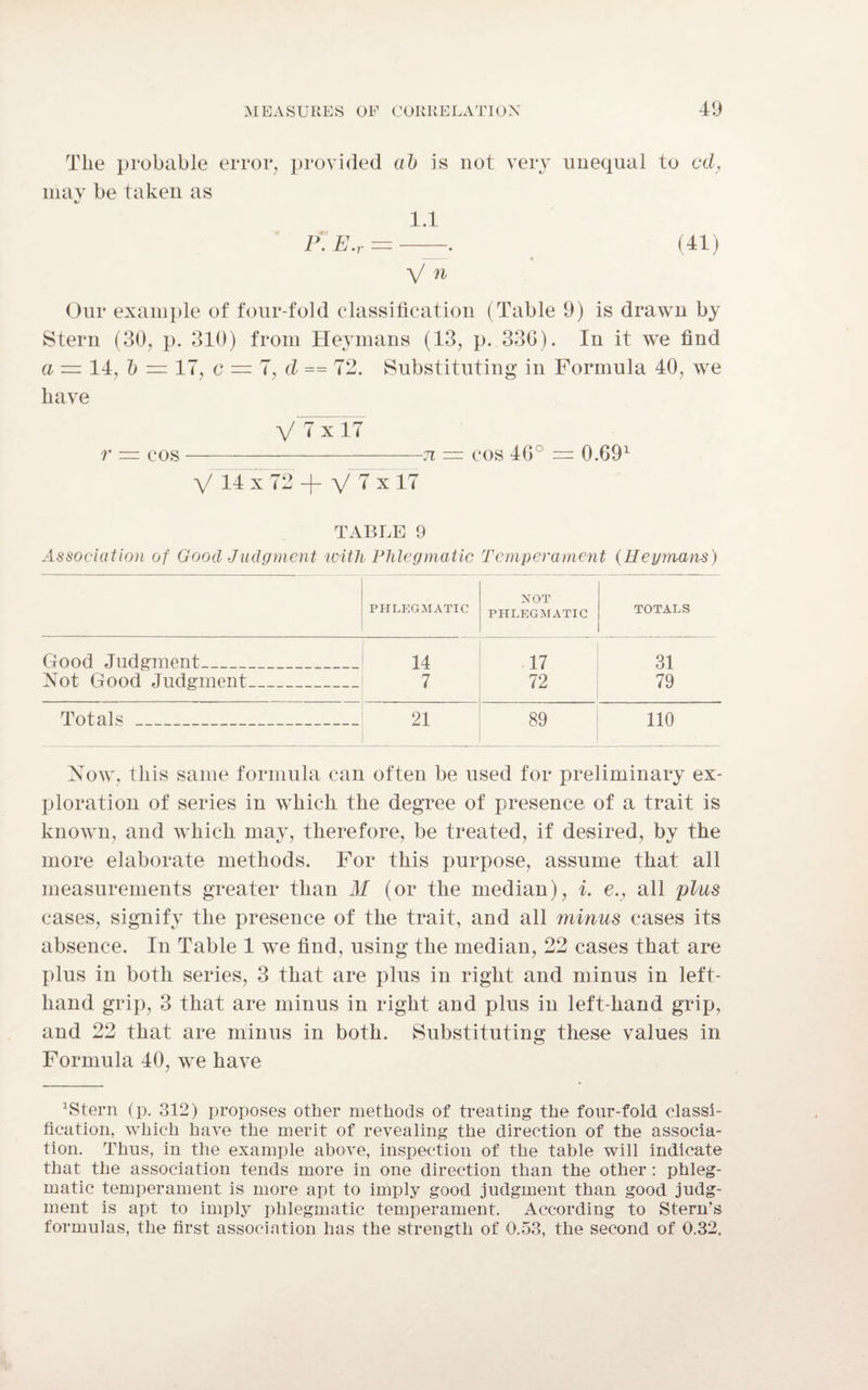 The probable error, provided ab is not very unequal to cd, may be taken as t/ 1.1 (41) Our example of four-fold classification (Table 9) is drawn by Stern (30, p. 310) from Heymans (13, p. 336). In it we find a — 14, b = 17, c — 7, d == 72. Substituting in Formula 40, we have V 7 x 17 r = cos-n — cos 46° = 0.691 V 14 X 72 + V 1 X 17 TABLE 9 Association of Good Judgment with Phlegmatic Temperament (Heymans) PHLEGMATIC NOT PHLEGMATIC TOTALS Good Judgment 14 17 31 Not Good Judgment 7 72 79 Totals . . 21 89 110 Now, this same formula can often be used for preliminary ex¬ ploration of series in which the degree of presence of a trait is known, and which may, therefore, be treated, if desired, by the more elaborate methods. For this purpose, assume that all measurements greater than M (or the median), i. e.} all plus cases, signify the presence of the trait, and all minus cases its absence. In Table 1 we find, using the median, 22 cases that are plus in both series, 3 that are plus in right and minus in left- hand grip, 3 that are minus in right and plus in left-hand grip, and 22 that are minus in both. Substituting these values in Formula 40, we have 1Stern (p. 312) proposes other methods of treating the four-fold classi¬ fication, which have the merit of revealing the direction of the associa¬ tion. Thus, in the example above, inspection of the table will indicate that the association tends more in one direction than the other : phleg¬ matic temperament is more apt to imply good judgment than good judg¬ ment is apt to imply phlegmatic temperament. According to Stern's formulas, the first association has the strength of 0.53, the second of 0.32.