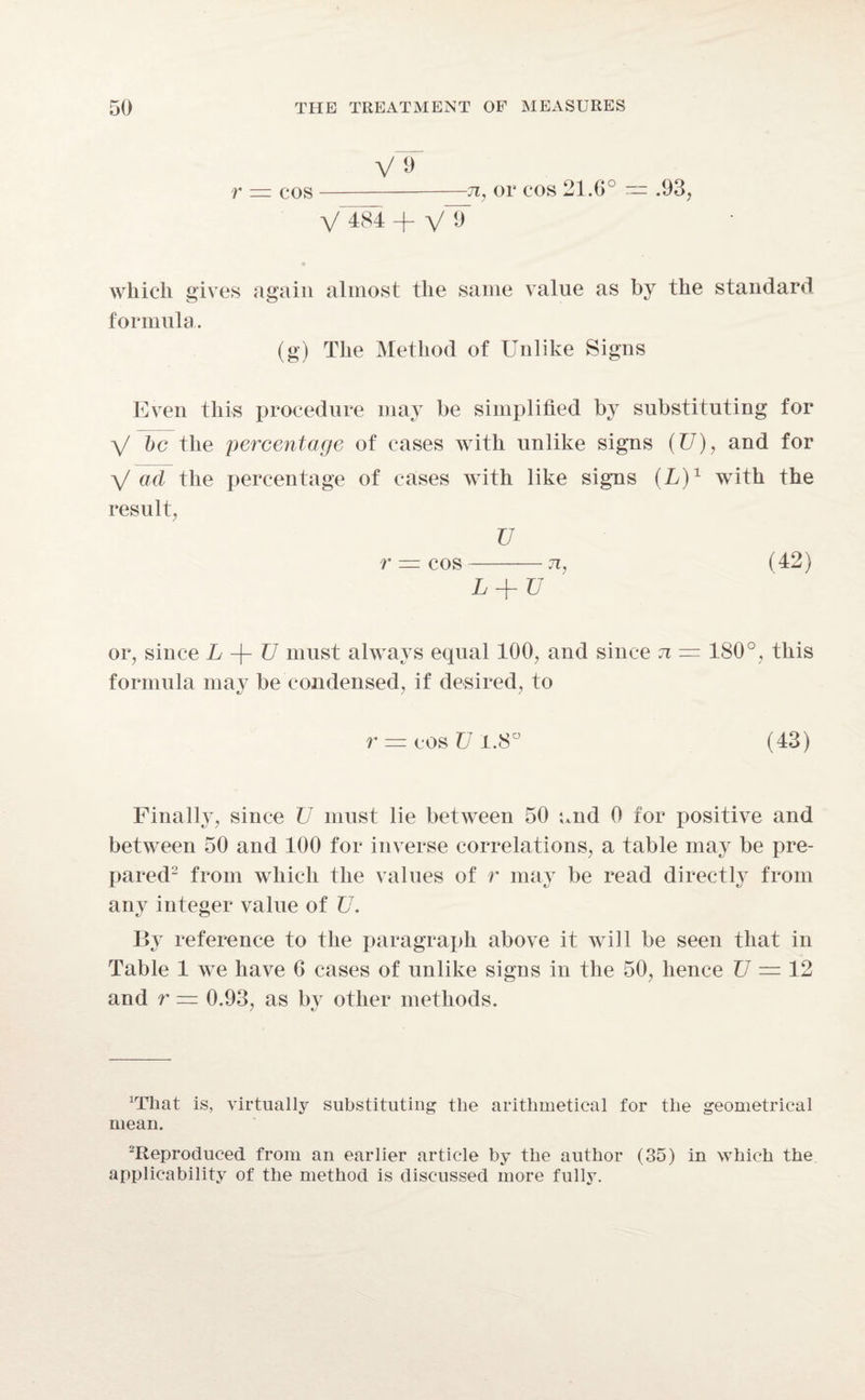 V 9 r — cos-7i, or cos 21.6° — .93, V^84 + \/T which gives again almost the same value as by the standard formula. (g) The Method of Unlike Signs Even this procedure may be simplified by substituting for V be the percentage of cases with unlike signs (TJ), and for V ad the percentage of cases with like signs (L)1 with the result, V r — cos-n, (42) L + TJ or, since L -f- TJ must always equal 100, and since n — 180°, this formula may be condensed, if desired, to r = cos TJ 1.8° (43) Finally, since TJ must lie between 50 and 0 for positive and between 50 and 100 for inverse correlations, a table may be pre¬ pared2 from which the values of r may be read directly from any integer value of TJ. By reference to the paragraph above it will be seen that in Table 1 we have G cases of unlike signs in the 50, hence TJ = 12 and r — 0.93, as by other methods. 7 *7 lrrhat is, virtually substituting the arithmetical for the geometrical mean. Reproduced from an earlier article by the author (35) in which the applicability of the method is discussed more fully.