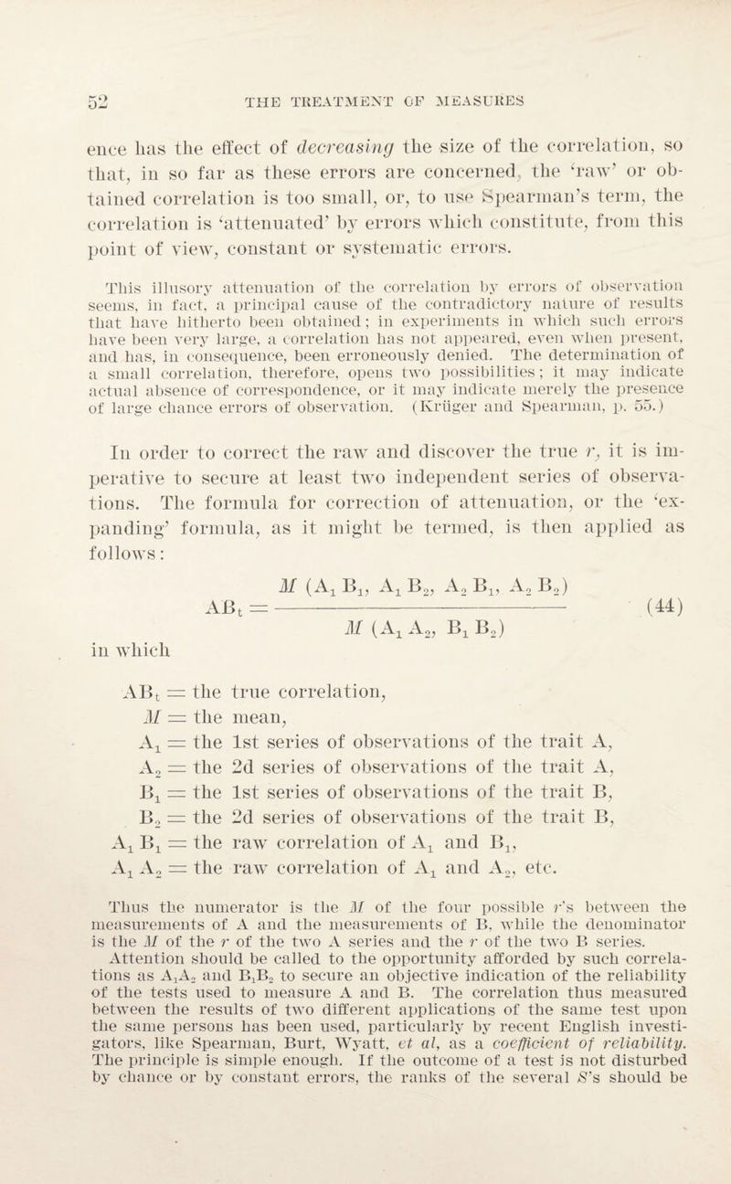 ence lias the effect of decreasing the size of the correlation, so that, in so far as these errors are concerned, the ‘raw’ or ob¬ tained correlation is too small, or, to use Spearman’s term, the correlation is ‘attenuated’ by errors which constitute, from this point of view, constant or systematic errors. This illusory attenuation of the correlation by errors of observation seems, in fact, a principal cause of the contradictory nature of results that have hitherto been obtained; in experiments in which such errors have been very large, a correlation has not appeared, even when present, and has, in consequence, been erroneously denied. The determination of a small correlation, therefore, opens two possibilities; it may indicate actual absence of correspondence, or it may indicate merely the presence of large chance errors of observation. (Kruger and Spearman, p. 55.) In order to correct the raw and discover the true r, it is im¬ perative to secure at least two independent series of observa¬ tions. The formula for correction of attenuation, or the ‘ex¬ panding’ formula, as it might be termed, is then applied as follows: M (A, B19 A, Bo, Ao Bx, Ao Bo) ABt =- (44) M ( A± Ao, Bx Bo) in which ABt = the M — the A± — the Ao = the Bx = the Bo = the A, B, = the A± Ao = the true correlation, mean, 1st series of observations of the trait 2d series of observations of the trait 1st series of observations of the trait 2d series of observations of the trait raw correlation of A± and B1? raw correlation of A± and A2, etc. A, A, B, B, Thus the numerator is the M of the four possible r's between the measurements of A and the measurements of B, while the denominator is the M of the r of the two A series and the r of the two B series. Attention should be called to the opportunity afforded by such correla¬ tions as AaA2 and B^o to secure an objective indication of the reliability of the tests used to measure A and B. The correlation thus measured between the results of two different applications of the same test upon the same persons has been used, particularly by recent English investi¬ gators, like Spearman, Burt, Wyatt, et al, as a coefficient of reliability. The principle is simple enough. If the outcome of a test is not disturbed by chance or by constant errors, the ranks of the several $’s should be