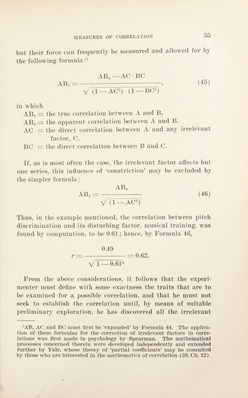 but their force can frequently be measured and allowed for by the following formula 2 ABi ABa — AC • BC Vli — AC2) (1 — BC2) (45) in which ABt = the true correlation between A and B, ABa = the apparent correlation between A and B. AC = the direct correlation between A and any irrelevant factor, C, BC = the direct correlation between B and C. i t If, as is most often the case, the irrelevant factor affects but one series, this influence of ‘constriction’ may be excluded by the simpler formula: ABa ABt = (46) V (1 —AC2) Thus, in the example mentioned, the correlation between pitch discrimination and its disturbing factor, musical training, was found by computation, to be 0.61; hence, by Formula 46, 0.49 r =-= 0.62. VI — 0.612 From the above considerations, it follows that the experi¬ menter must define with some exactness the traits that are to be examined for a possible correlation, and that he must not seek to establish the correlation until, by means of suitable preliminary exploration, he has discovered all the irrelevant CAB, AC and BC must first be ‘expanded’ by Formula 44. The applica¬ tion of these formulas for the correction of irrelevant factors in corre¬ lations was first made in psychology by Spearman. The mathematical processes concerned therein were developed independently and extended further by Yule, whose theory of ‘partial coefficients’ may be consulted by those who are interested in the mathematics of correlation (38, Ch. 12).