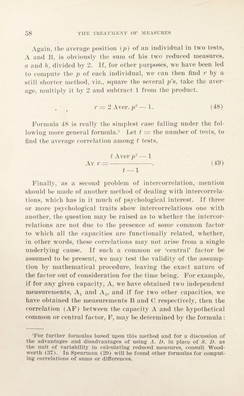 Again, the average position (p) of an individual in two tests, A and B. is obviously the sum of his two reduced measures, a and ~b, divided by 2. If, for other purposes, we have been led to compute the p of each individual, we can then find r by a still shorter method, viz., square the several p’s, take the aver¬ age, multiply it by 2 and subtract 1 from the product. r = 2 Aver, p2 — 1. (48) Formula 48 is really the simplest case falling under the fol¬ lowing more general formula.1 Let t = the number of tests, to find the average correlation among t tests, t Aver p- — 1 Av r =-. (49) t — 1 Finally, as a second problem of intercorrelation, mention should be made of another method of dealing with intercorrela¬ tions, which has in it much of psychological interest. If three or more psychological traits show intercorrelations one with another, the question may be raised as to whether the intercor¬ relations are not due to the presence of some common factor to which all the capacities are functionally related, whether, in other words, these correlations may not arise from a single underlying cause. If such a common or ‘central’ factor be assumed to be present, we may test the validity of the assump¬ tion by mathematical procedure, leaving the exact nature of the factor out of consideration for the time being. For example, if for any given capacity, A, Ave have obtained tAvo independent measurements, At and A2, and if for tAvo other capacities, Ave have obtained the measurements B and C respectively, then the correlation (AF) between the capacity A and the hypothetical common or central factor, F, may be determined by the formula: 1For further formulas based upon this method and for a discussion of the advantages and disadvantages of using A. D. in place of 8. D. as the unit of variability in calculating reduced measures, consult Wood- worth (37). In Spearman (29) will be found other formulas for comput¬ ing correlations of sums or differences.