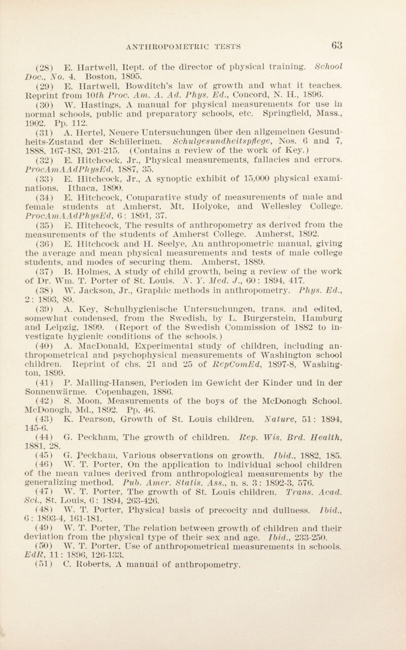 (28) E. Hartwell, Kept, of the director of physical training. School Doc., No. 4. Boston, 1895. (29) E. Hartwell, Bowditch’s law of growth and what it teaches. Reprint from 10th Proc. Am. A. Ad. Phys. Ed., Concord, N. H., 1896. (30) W. Hastings, A manual for physical measurements for use in normal schools, public and preparatory schools, etc. Springfield, Mass., 1902. Pp. 112. (31) A. Hertel, Neuere Untersuchungen liber den allgemeinen Gesund- heits-Zustand der Sclnilerinen. Schulgesundheitspflege, Nos. 6 and 7, 1888, 167-183, 201-215. (Contains a review of the work of Key.) (32) E. Hitchcock, Jr., Physical measurements, fallacies and errors. ProcAmAAdPhysEd, 1887, 35. (33) E. Hitchcock, Jr., A synoptic exhibit of 15,000 physical exami¬ nations. Ithaca, 1890. (34) E. Hitchcock, Comparative study of measurements of male and female students at Amherst, Mt. Holyoke, and Wellesley College. ProcAmAAdPhysEd, 6: 1891, 37. (35) E. Hitchcock, The results of anthropometry as derived from the measurements of the students of Amherst College. Amherst, 1892. (36) E. Hitchcock and H. Seelye, An anthropometric manual, giving the average and mean physical measurements and tests of male college students, and modes of securing them. Amherst, 1889. (37) B. Holmes, A study of child growth, being a review of the work of Dr. Wm. T. Porter of St. Louis. N. Y. Med. J., 60: 1894, 417. (38) W. Jackson, Jr., Graphic methods in anthropometry. Pliys. Ed., 2: 1893, 89. (39) A. Key, Sehulliygienisclie Untersuchungen, trans. and edited, somewhat condensed, from the Swedish, by L. Burgerstein, Hamburg and Leipzig, 1899. (Report of the Swedish Commission of 1882 to in¬ vestigate hygienic conditions of the schools.) (40) A. MacDonald, Experimental study of children, including an- thropometrical and psychophysical measurements of Washington school children. Reprint of chs. 21 and 25 of RepComEd, 1897-8, Washing¬ ton, 1899. (41) P. Malling-Hansen, Perioden im Gewicht der Kinder und in der Sonnenwarme. Copenhagen, 1886. (42) S. Moon, Measurements of the boys of the McDonogh School. McDonogh, Md., 1892. Pp. 46. (43) K. Pearson, Growth of St. Louis children. Nature, 51: 1894, 145-6. (44) G. Peckham, The growth of children. Rep. Wis. Brd. Health, 1881, 28. (45) G. Peckham, Various observations on growth. Ibid., 1882, 185. (46) W. T. Porter, On the application to individual school children of the mean values derived from anthropological measurements by the generalizing method. Pub. Amer. Statis. Ass., n. s. 3: 1892-3, 576. (47) W. T. Porter, The growth of St. Louis children. Trans. Acad. Sci., St. Louis, 6: 1894, 263-426. (48) W. T. Porter, Physical basis of precocity and dullness. Ibid., 6: 1893-4, 161-181. (49) W. T. Porter, The relation between growth of children and their deviation from the physical type of their sex and age. Ibid., 233-250. (50) W. T. Porter, Use of antliropometrical measurements in schools. EdR, 11: 1896, 126-133. (51) C. Roberts, A manual of anthropometry.