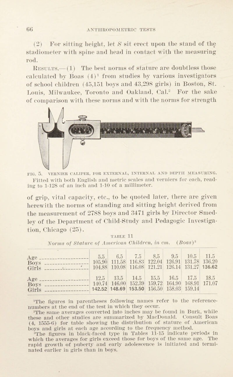 (2) For sitting height, let 8 sit erect upon the stand of the stadiometer with spine and head in contact with the measuring rod. Results.— (1) The best norms of stature are doubtless those calculated by Boas (4)1 from studies by various investigators of school children (45,151 boys and 43,298 girls) in Boston, St. Louis, Milwaukee, Toronto and Oakland, Cal.2 For the sake of comparison with these norms and with the norms for strength FIG. 5. VERNIER CALIPER, FOR EXTERNAL, INTERNAL AND DEPTH MEASURING. Fitted with both English and metric scales and verniers for each, read¬ ing to 1-128 of an inch and 1-10 of a millimeter. of grip, vital capacity, etc., to be quoted later, there are given herewith the norms of standing and sitting height derived from the measurement of 2788 boys and 3471 girls by Director Smed- ley of the Department of Child-Study and Pedagogic Investiga¬ tion, Chicago (25). TABLE 11 Age _ Boys Girls Age _ Boys Girls Norms of Stature of American Children, in cm. (Boas)3 * 5.5 6.5 7.5 8.5 9.5 10.5 11.5 105.90 111.58 116.83 122.04 126.91 131.78 136.20 c 104.88 110.08 116.08 121.21 126.14 131.27 136.62 12.5 13.5 14.5 15.5 16.5 17.5 18.5 140.74 146.00 152.39 159.72 164.90 168.91 171.07 142.52 148.69 153.50 156.50 158.03 159.14 lrThe figures in parentheses following names refer to the reference- nnmbers at the end of the test in which they occur. 2The same averages converted into inches may he found in Burk, while these and other studies are summarized by MacDonald. Consult Boas (4, 1555-6) for table showing the distribution of stature of American boys and girls at each age according to the frequency method. “The figures in black-faced type in Tables 11-15 indicate periods in which the averages for girls exceed those for hoys of the same age. The rapid growth of puberty and early adolescence is initiated and termi¬ nated earlier in girls than in boys.