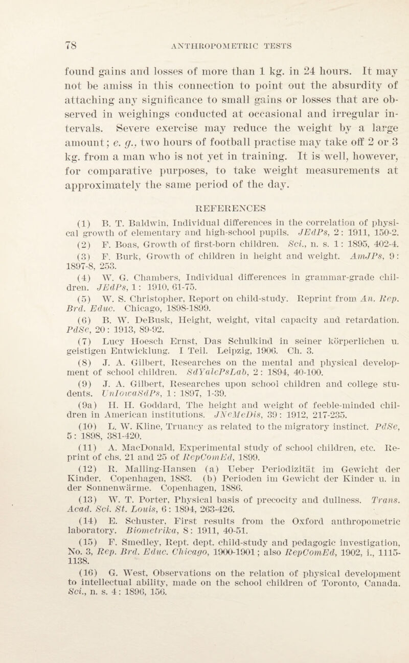 found gains and losses of more than 1 kg. in 24 hours. It may not be amiss in this connection to point out the absurdity of attaching any significance to small gains or losses that are ob¬ served in weighings conducted at occasional and irregular in¬ tervals. Severe exercise may reduce the weight by a large amount; e. g., two hours of football practise may take off 2 or 3 kg. from a man Avho is not yet in training. It is well, however, for comparative purposes, to take weight measurements at approximately the same period of the day. REFERENCES (1) B. T. Baldwin, Individual differences in the correlation of physi¬ cal growth of elementary and high-school pupils. JEdPs, 2: 1911, 150-2. (2) F. Boas, Growth of first-born children. Sci., n. s. 1: 1895, 402-4. (3) F. Burk, Growth of children in height and weight. AinJPs, 9: 1897-8, 253. (4) W. G. Chambers, Individual differences in grammar-grade chil¬ dren. JEdPs, 1: 1910, 61-75. (5) W. S. Christopher, Report on child-study. Reprint from An. Rep. Brd. Educ. Chicago, 1898-1899. (6) B. W. DeBusk, Height, weight, vital capacity and retardation. PdSe, 20: 1913, 89-92. (7) Lucy Hoesch Ernst, Das Schulkind in seiner korperlichen u. geistigen Entwicklung. I Teil. Leipzig, 1906. Cli. 3. (8) J. A. Gilbert, Researches on the mental and physical develop¬ ment of school children. SdYalePsLal), 2 : 1S94, 40-100. (9) J. A. Gilbert, Researches upon school children and college stu¬ dents. UnlowaSdPs, 1: 1897, 1-39. (9a) II. H. Goddard, The height and weight of feeble-minded chil¬ dren in American institutions. JNeMcDis, 39: 1912, 217-235. (10) L. W. Kline, Truancy as related to the migratory instinct. PdSe, 5: 1898, 381-420. (11) A. MacDonald, Experimental study of school children, etc. Re¬ print of chs. 21 and 25 of RepComEd, 1899. (12) R. Malling-IIansen (a) Ueber Periodizitat im Gewicht der Kinder. Copenhagen, 1883. (b) Perioden im Gewicht der Kinder u. in der Sonnenwarme. Copenhagen, 1886. (13) W. T. Porter, Physical basis of precocity and dullness. Trans. Acad. Sci. St. Louis, 6: 1894, 263-426. (14) E. Schuster, First results from the Oxford anthropometric laboratory. Biometrika, 8: 1911, 40-51. (15) F. Smedley, Rept. dept, child-study and pedagogic investigation, No. 3, Rep. Brd. Educ. Chicago, 1900-1901; also RepComEd, 1902. i., 1115- 1138. (16) G. West, Observations on the relation of physical development to intellectual ability, made on the school children of Toronto, Canada. Sci., n. s. 4: 1896, 156.
