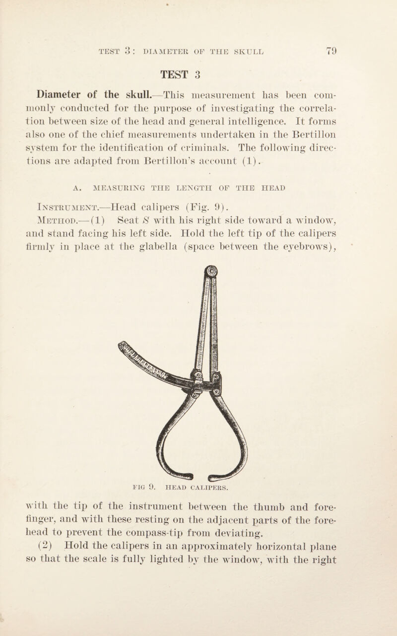 o TEST 3 Diameter of the skull.—This measurement lias been com¬ monly conducted for the purpose of investigating the correla¬ tion between size of the head and general intelligence. It forms also one of the chief measurements undertaken in the Bertillon system for the identification of criminals. The following direc¬ tions are adapted from Bertillon’s account (1). A. MEASURING THE LENGTH OF THE HEAD Instrument.—Head calipers (Fig. 9). Method.— (1) Seat S with his right side toward a window, and stand facing his left side. Hold the left tip of the calipers firmly in place at the glabella (space between the eyebrows), FIG 9. HEAD CALIPERS. with the tip of the instrument between the thumb and fore¬ finger, and with these resting on the adjacent parts of the fore¬ head to prevent the compass-tip from deviating. (2) Hold the calipers in an approximately horizontal plane so that the scale is fully lighted by the window, with the right