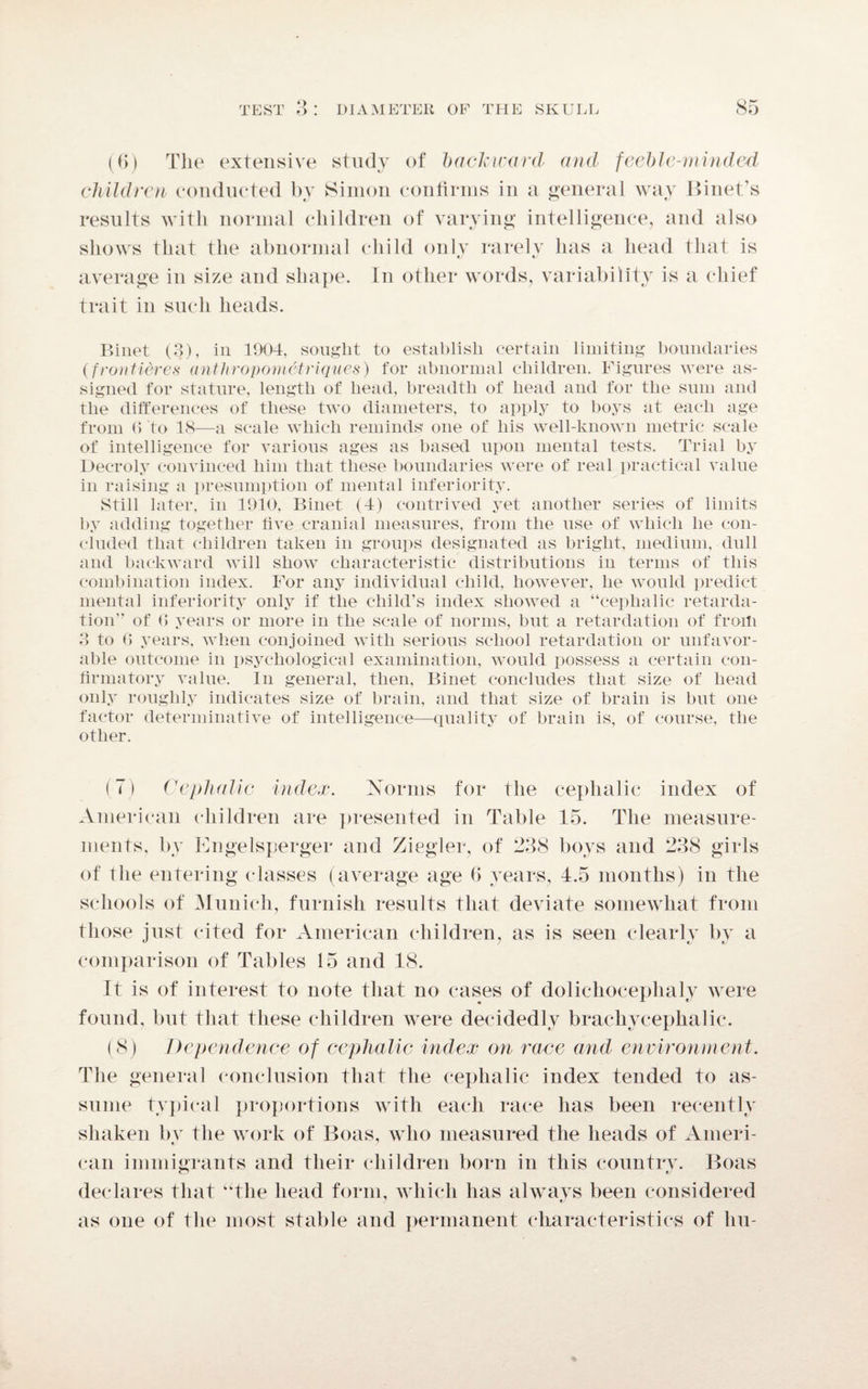 (6) The extensive study of backward and feeble-minded children conducted by Simon confirms in a general way Binet’s results with normal children of varying intelligence, and also shows that the abnormal child only rarely has a head that is average in size and shape. In other words, variability is a chief trait in such heads. Binet (3), in 1904, sought to establish certain limiting boundaries (frontiere,s* anthropometriques) for abnormal children. Figures were as¬ signed for stature, length of head, breadth of head and for the sum and the differences of these two diameters, to apply to boys at each age from 6 to 18—a scale which reminds one of his well-known metric scale of intelligence for various ages as based upon mental tests. Trial by Deeroly convinced him that these boundaries were of real practical value in raising a presumption of mental inferiority. Still later, in 1910, Binet (4) contrived yet another series of limits by adding together live cranial measures, from the use of which he con¬ cluded that children taken in groups designated as bright, medium, dull and backward will show characteristic distributions in terms of this combination index. For any individual child, however, he would predict mental inferiority only if the child’s index showed a “cephalic retarda¬ tion'’ of (> years or more in the scale of norms, but a retardation of froili 3 to 0 years, when conjoined with serious school retardation or unfavor¬ able outcome in psychological examination, would possess a certain con¬ firmatory value. In general, then, Binet concludes that size of head only roughly indicates size of brain, and that size of brain is but one factor determinative of intelligence—quality of brain is, of course, the other. (7) Cephalic index. Norms for the cephalic index of American children are presented in Table 15. The measure¬ ments, by Engelsperger and Ziegler, of 238 boys and 238 girls of the entering classes (average age 6 years, 4.5 months) in the schools of Munich, furnish results that deviate somewhat from those just cited for American children, as is seen clearly by a comparison of Tables 15 and 18. It is of interest to note that no cases of doliehocephaly were found, but that these children were decidedly brachycephalic. (8) Dependence of cephalic index on race and environment. The general conclusion that the cephalic index tended to as¬ sume typical proportions with each race has been recently shaken bv the work of Boas, who measured the heads of Ameri- can immigrants and their children born in this country. Boas declares that “the head form, which has always been considered as one of the most stable and permanent characteristics of hu-