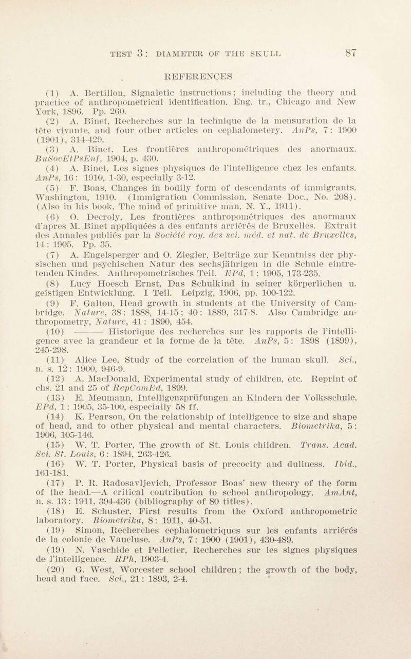 REFERENCES (1) A. Bertillon, Signaletic instructions; including the theory and practice of anthropometrical identification. Eng. tr., Chicago and New York, 1896. Pp. 260. (2) A. P»inet, Reclierches sur la technique de la mensuration de la tete vivante, and four other articles on ceplialometery. AnPs, 7: 1900 (1901), 314-429. (3) A. Binet, Les frontieres antliropometriques des anormaux. BuSocEtPsEnf, 1904, p. 430. (4) A. Binet, Les signes physiques de l’intelligence cliez les enfants. AnPs, 16: 1910, 1-30, especially 3-12. (5) F. Boas, Changes in bodily form of descendants of immigrants. Washington, 1910. (Immigration Commission, Senate Doc., No. 208). (Also in his book, The mind of primitive man, N. Y., 1911). (6) O. Decroly, Les frontieres antliropometriques des anormaux d’apres M. Binet appliquees a des enfants arrieres de Bruxelles. Extrait des Annales publies par la Societe roy. des sci. mad. et nat. de Bruxelles, 14 : 1905. Pp. 35. (7) A. Engelsperger and O. Ziegler, Beitriige zur Kenntniss der phy- sischen und psychischen Natur des sechsjahrigen in die Schule eintre- tenden Kindes. Anthropometrisches Teil. EPd, 1: 1905, 173-235. (8) Lucy Hoesch Ernst, Das Schulkind in seiner korperlichen u. geistigen Entwicklung. I Teil. Leipzig, 1906, pp. 100-122. (9) F. Galton, Head growth in students at the University of Cam¬ bridge. Nature, 38: 1888, 14-15; 40: 1889, 317-8. Also Cambridge an¬ thropometry, Nature, 41: 1890, 454. (10) - Historique des reclierches sur les rapports de l’intelli- gence avec la grandeur et la forme de la tete. AnPs, 5: 1898 (1899), 245-298. (11) Alice Lee, Study of the correlation of the human skull. Sci., n. s. 12 : 1900, 946-9. (12) A. MacDonald, Experimental study of children, etc. Reprint of chs. 21 and 25 of RepComEd, 1899. (13) E. Menmann, Intelligenzpriifungen an Kindern der Volksscliule. EPd, 1: 1905, 35-100, especially 58 ff. (14) K. Pearson, On the relationship of intelligence to size and shape of head, and to other physical and mental characters. Biometrika, 5: 1906, 105-146. (15) W. T. Porter, The growth of St. Louis children. Trans. Acad. Sci. St. Louis, 6: 1894, 263-426. (16) W. T. Porter, Physical basis of precocity and dullness. Ibid., 161-181. (17) P. R. Radosavljevich, Professor Boas’ new theory of the form of the head.-—A critical contribution to school anthropology. AmAnt, n. s. 13: 1911, 394-436 (bibliography of 80 titles). (18) E. Schuster, First results from the Oxford anthropometric laboratory. Biometrika, 8: 1911, 40-51. (19) Simon, Recherches cephalometriques sur les enfants arrieres de la colonie de Yaucluse. AnPs, 7: 1900 (1901), 430-489. (19) N. Vaschide et Pelletier, Recherches sur les signes physiques de l'intelligence. RPh, 1903-4. (20) G. West, Worcester school children; the growth of the body, head and face. Sci., 21: 1893, 2-4.
