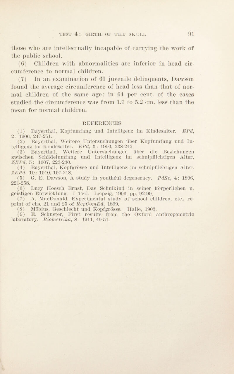 those who are intellectually incapable of carrying the work of the public school. (G) Children with abnormalities are inferior in head cir¬ cumference to normal children. (7) In an examination of GO juvenile delinquents, Dawson found the average circumference of head less than that of nor¬ mal children of the same age: in 64 per cent, of the cases studied the circumference was from 1.7 to 5.2 cm. less than the mean for normal children. REFERENCES (1) Bayertlial, Kopfumfang und Intelligenz im Kindesalter. EPd, 2 : 1906, 247-251. (2) Bayertlial, Weitere Untersuchungen liber Kopfumfang und In¬ telligenz im Kindesalter. EPd, 3 : 1906, 23S-242. (3) Bayertlial, Weitere Untersuchungen iiber die Bezieliungen zwischen Scliadelumfang und Intelligenz im schulpfiichtigen Alter, ZEPd, 5 : 1907, 223-230. (4) Bayertlial, Kopfgrosse und Intelligenz im scliulpfliclitigen Alter. ZEPd, 10: 1910, 197-218. (5) G. E. Dawson, A study in youthful degeneracy. Pd8e, 4: 1896, 221-258. (6) Lucy Hoescli Ernst, Das Schulkind in seiner korperlichen u. geistigen Entwicklung. I Teil. Leipzig, 1906, pp. 92-99, (7) A. MacDonald, Experimental study of school children, etc., re¬ print of chs. 21 and 25 of RepComEd, 1899. (8) Mobius, Geschlecht und Kopfgrosse. Halle, 1903. (9) E. Schuster, First results from the Oxford anthropometric laboratory. BiometriJca, 8: 1911, 40-51.