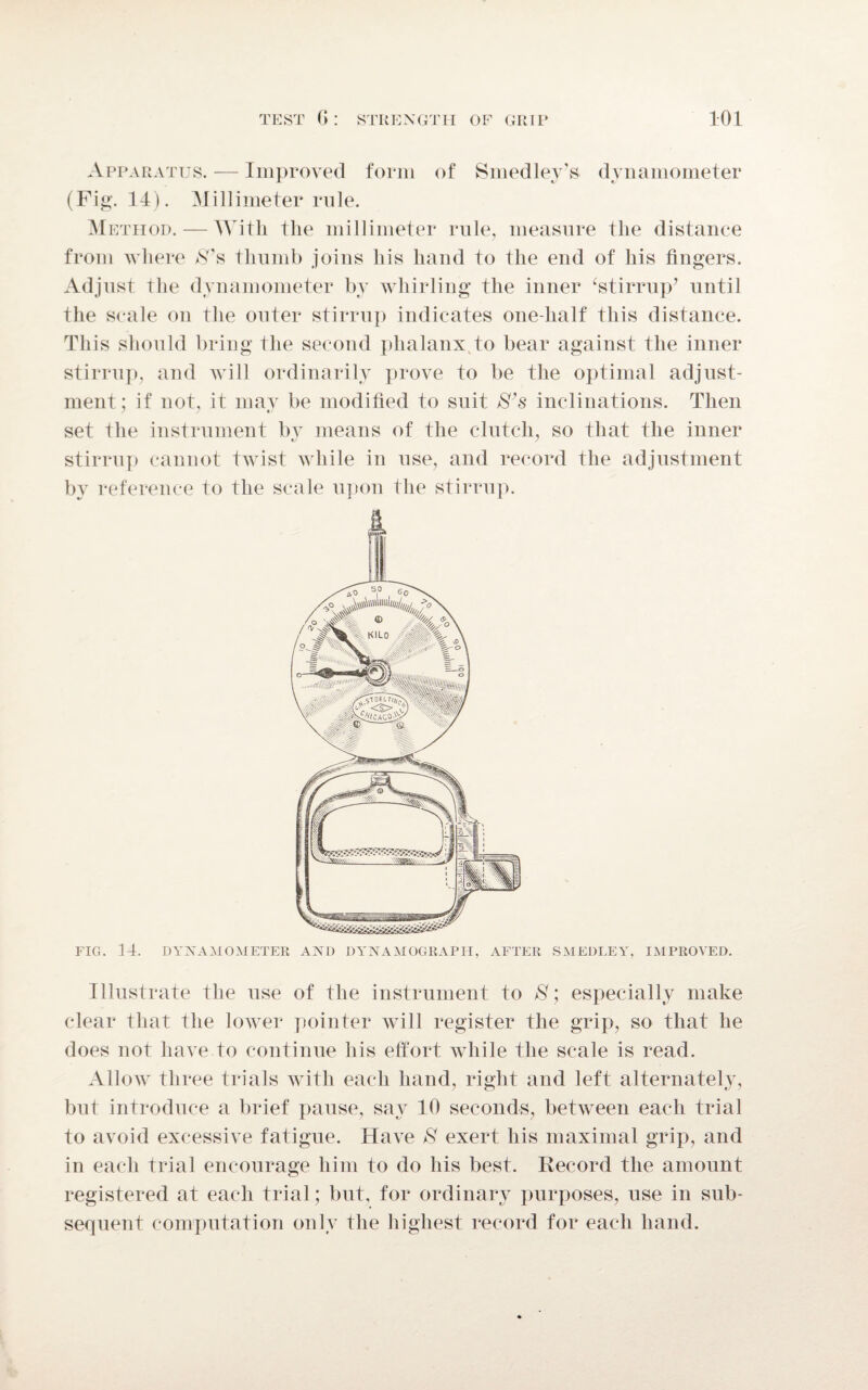 Apparatus. — Improved form of Smedley’s dynamometer (Fig. 14). Millimeter rule. Method. — With the millimeter rule, measure the distance from where $’s thumb joins his hand to the end of his fingers. Adjust the dynamometer by whirling the inner ‘stirrup’ until the scale on the outer stirrup indicates one-lialf this distance. This should bring the second phalanx to bear against the inner stirrup, and will ordinarily prove to be the optimal adjust¬ ment; if not, it may be modified to suit S’s inclinations. Then set the instrument by means of the clutch, so that the inner stirrup cannot twist while in use, and record the adjustment by reference to the scale upon the stirrup. FIG. 14. DYNAMOMETER AND DYNAMOGRAPH, AFTER SMEDLEY, IMPROVED. Illustrate the use of the instrument to S; especially make clear that the lower pointer will register the grip, so that he does not have to continue his effort while the scale is read. Allow three trials with each hand, right and left alternately, but introduce a brief pause, say 10 seconds, between each trial to avoid excessive fatigue. Have $ exert his maximal grip, and in each trial encourage him to do his best. Record the amount registered at each trial; but, for ordinary purposes, use in sub¬ sequent computation only the highest record for each hand.