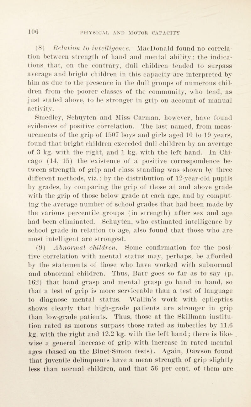 (8) Relation to intelligence. MacDonald found no correla¬ tion between strength of hand and mental ability: the indica¬ tions that, on the contrary, dull children tended to surpass average and bright children in this capacity are interpreted by him as due to the presence in the dull groups of numerous chil¬ dren from the poorer classes of the community, who tend, as just stated above, to be stronger in grip on account of manual activity. Smedley, Schuyten and Miss Carman, however, have found evidences of positive correlation. The last named, from meas¬ urements of the grip of 1507 boys and girls aged 10 to 19 years, found that bright children exceeded dull children by an average of 3 kg. with the right, and 1 kg. with the left hand. In Chi¬ cago (14, 15) the existence of a positive correspondence be¬ tween strength of grip and class standing was shown by three different methods, viz.: by the distribution of 12-year-old pupils by grades, by comparing the grip of those at and above grade with the grip of those below grade at each age, and by comput¬ ing the average number of school grades that had been made by the various percentile groups (in strength) after sex and age had been eliminated. Schuyten, who estimated intelligence bv school grade in relation to age, also found that those who are most intelligent are strongest. (9) Abnormal children. Some confirmation for the posi¬ tive correlation with mental status may, perhaps, be afforded bv the statements of those who have worked with subnormal and abnormal children. Thus, Barr goes so far as to say (p. 162) that hand grasp and mental grasp go hand in hand, so that a test of grip is more serviceable than a test of language to diagnose mental status. Wallin's work with epileptics shows clearly that high-grade patients are stronger in grip than low-grade patients. Thus, those at the Skillman institu¬ tion rated as morons surpass those rated as imbeciles by 11.6 kg. with the right and 12.2 kg. with the left hand; there is like¬ wise a general increase of grip with increase in rated mental ages (based on the Binet-Simon tests). Again, Dawson found that juvenile delinquents have a mean strength of grip slightly less than normal children, and that 56 per cent, of Ihem are