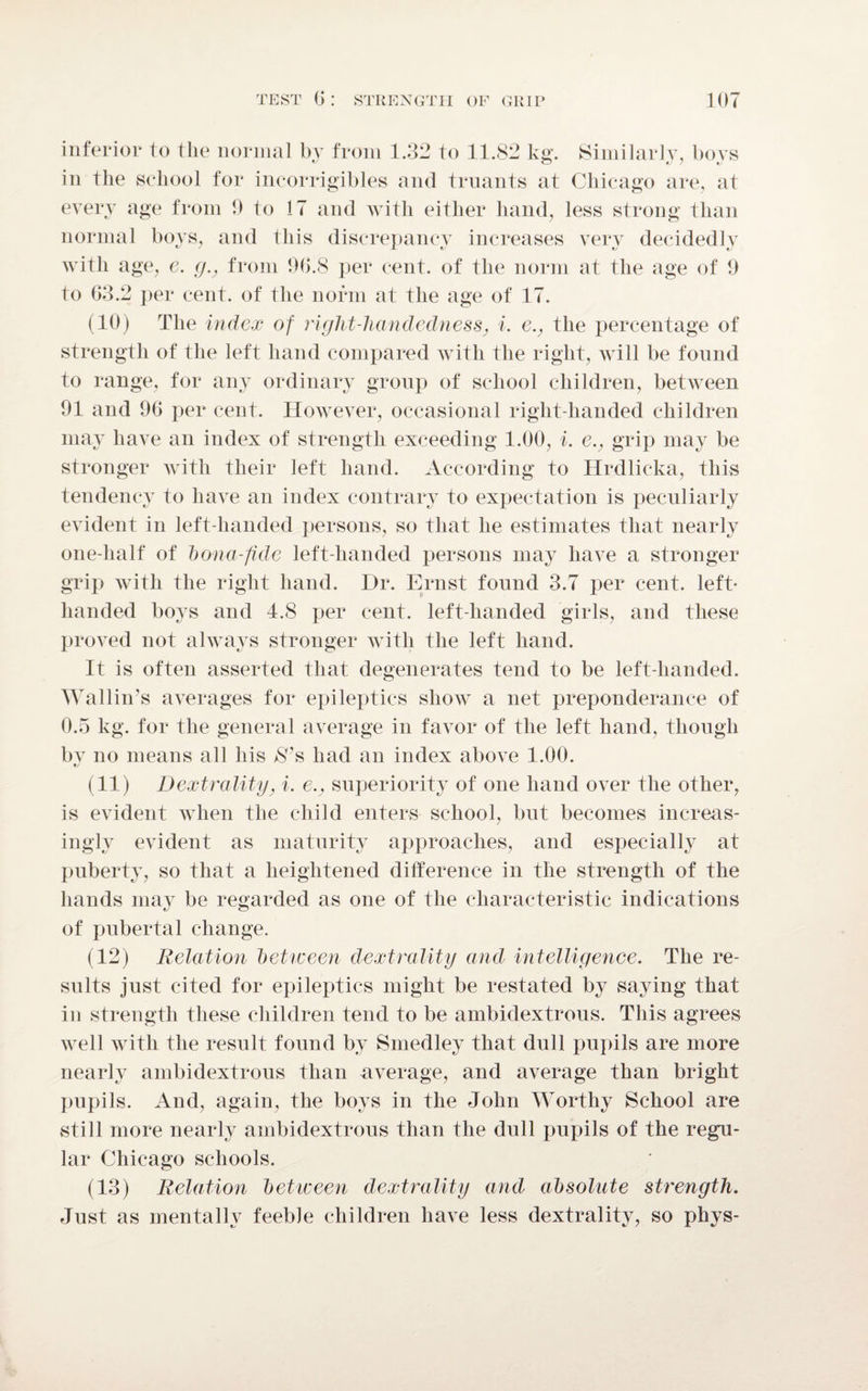 inferior to the normal by from 1.32 to 11.82 kg. Similarly, boys in the school for incorrigibles and truants at Chicago are, at every age from 9 to 17 and with either hand, less strong than normal boys, and this discrepancy increases very decidedly with age, e. g.? from 90.8 per cent, of the norm at the age of 9 to 63.2 per cent, of the norm at the age of 17. (10) The index of right-handedness, i. e., the percentage of strength of the left hand compared with the right, will be found to range, for any ordinary group of school children, between 91 and 96 per cent. However, occasional right-handed children may have an index of strength exceeding 1.00, i. e., grip may be stronger with their left hand. According to Hrdlicka, this tendency to have an index contrary to expectation is peculiarly evident in left-handed persons, so that he estimates that nearly one-half of bona-fide left-handed persons may have a stronger grip with the right hand. I)r. Ernst found 3.7 per cent, left- handed boys and 4.8 per cent, left-handed girls, and these proved not always stronger with the left hand. It is often asserted that degenerates tend to be left-handed. Wallin’s averages for epileptics show a net preponderance of 0.5 kg. for the general average in favor of the left hand, though bv no means all his $’s had an index above 1.00. */ (11) /> extra lit g. i. esuperiority of one hand over the other, is evident when the child enters school, but becomes increas¬ ingly evident as maturity approaches, and especially at puberty, so that a heightened difference in the strength of the hands may be regarded as one of the characteristic indications of pubertal change. (12) Relation between d ex train if and intelligence. The re¬ sults just cited for epileptics might be restated by saying that in strength these children tend to be ambidextrous. This agrees well with the result found by S medley that dull pupils are more nearly ambidextrous than average, and average than bright pupils. And, again, the boys in the John Worthy School are still more nearly ambidextrous than the dull pupils of the regu¬ lar Chicago schools. (13) Relation between dextrality and absolute strength. Just as mentally feeble children have less dextrality, so phys-