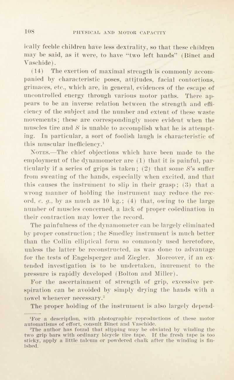 ically feeble children have less dextrality, so that these children may be said, as it were, to have “two left hands” (Binet and Vascliide). (14) The exertion of maximal strength is commonly accom¬ panied by characteristic poses, attitudes, facial contortions, grimaces, etc., which are, in general, evidences of the escape of uncontrolled energy through various motor paths. There ap¬ pears to be an inverse relation between the strength and effi¬ ciency of the subject and the number and extent of these waste movements; these are correspondingly more evident when the muscles tire and 8 is unable to accomplish what he is attempt¬ ing. In particular, a sort of foolish laugh is characteristic of this muscular inefficiency.1 Notes.—The chief objections which have been made to the employment of the dynamometer are (1) that it is painful, par¬ ticularly if a series of grips is taken; (2) that some iSy,s suffer from sweating of the hands, especially when excited, and that this causes the instrument to slip in their grasp; (3) that a wrong manner of holding the instrument may reduce the rec¬ ord, e. g., by as much as 10 kg.; (4) that, owing to the large number of muscles concerned, a lack of proper coordination in their contraction mav lower the record. e. The painfulness of the dynamometer can be largely eliminated by proper construction; the Smedley instrument is much better than the Collin elliptical form so commonly used heretofore, unless the latter be reconstructed, as was done to advantage for the tests of Engelsperger and Ziegler. Moreover, if an ex¬ tended investigation is to be undertaken, inurement to the pressure is rapidly developed (Bolton and Miller). For the ascertainment of strength of grip, excessive per¬ spiration can be avoided by simply drying the hands with a towel whenever necessary.2 The proper holding of the instrument is also largely depend¬ ed* a description, with photographic reproductions of these motor automatisms of effort, consult Binet and Vascliide. 2The author has found that slipping may he obviated by winding the two grip bars with ordinary bicycle tire tape. If the fresh tape is too sticky, apply a little talcum or powdered chalk after the winding is fin¬ ished.