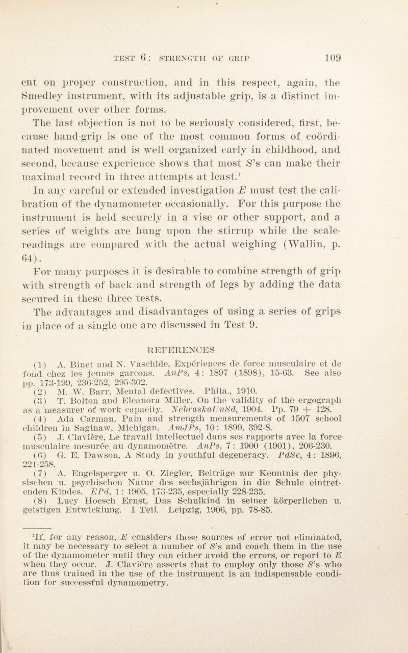 ent on proper construction, and in this respect, again, the Smedley instrument, with its adjustable grip, is a distinct im¬ provement over other forms. The last objection is not to be seriously considered, first, be¬ cause hand-grip is one of the most common forms of coordi¬ nated movement and is well organized early in childhood, and second, because experience shows that most $7s can make their maximal record in three attempts at least.1 In any careful or extended investigation E must test the cali¬ bration of the dynamometer occasionally. For this purpose the instrument is held securely in a vise or other support, and a series of weights are hung upon the stirrup while the scale- readings are compared with the actual weighing (Wallin, p. 64). For many purposes it is desirable to combine strength of grip with strength of back and strength of legs by adding the data secured in these three tests. The advantages and disadvantages of using a series of grips in place of a single one are discussed in Test 9. REFERENCES (1) A. Binet and N. Vaschide, Experiences de force musculaire et de fond cliez les jeunes garcons. AnPs, 4: 1897 (1898), 15-63. See also pp. 173-199, 236-252, 295-302. (2) M. W. Barr, Mental defectives. Pliila., 1910. (3) T. Bolton and Eleanora Miller, On tlie validity of the ergograph as a measurer of work capacity. NebraskaUnSd, 1904. Pp. 79 + 128. (4) Ada Carman, Pain and strength measurements of 1507 school children in Saginaw, Michigan. AmJPs, 10: 1899, 392-8. (5) J. Claviere, Le travail intellectuel dans ses rapports avec la force musculaire mesuree au dynamometre. AnPs, 7: 1900 (1901), 206-230. (6) G. E. Dawson, A Study in youthful degeneracy. PdSe, 4: 1896, 221-258. (7) A. Engelsperger u. O. Ziegler, Beitrage zur Kenntnis der phy- sischen u. psychischen Natur des sec-hsjahrigen in die Schule eintret- enden Kindes. EPd, 1: 1905, 173-235, especially 228-235. (8) Lucy Hoesch Ernst, Das Schulkind in seiner korperlichen u. geistigen Entwicklung. I Teil. Leipzig, 1906, pp. 78-85. Tf, for any reason, E considers these sources of error not eliminated, it may be necessary to select a number of $’s and coach them in the use of the dynamometer until they can either avoid the errors, or report to E when they occur. J. Claviere asserts that to employ only those $’s who are thus trained in the use of the instrument is an indispensable condi¬ tion for successful dynamometry.