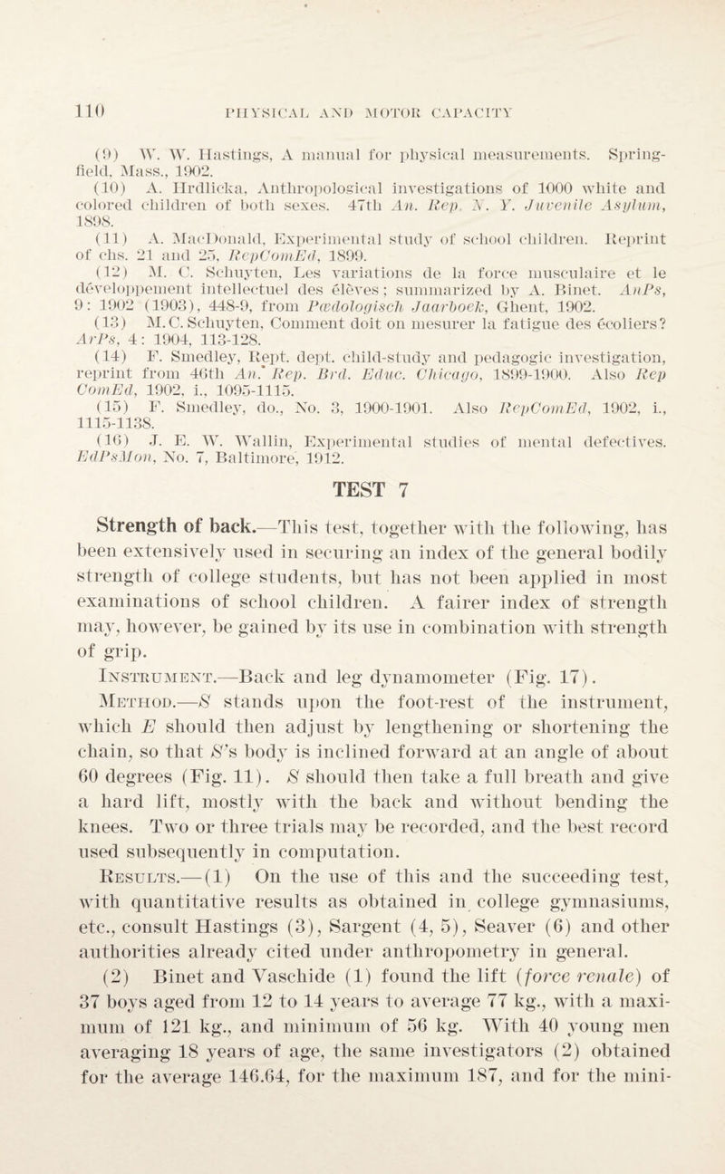 (9) W. W. Hastings, A manual for physical measurements. Spring- field, Mass., 1902. (10) A. Ilrdlicka, Anthropological investigations of 1000 white and colored children of both sexes. 47tli An. Rep A. Y. Juvenile Asylum, 1898. (11) A. MacDonald, Experimental study of school children. Reprint of clis. 21 and 25, RepComEd, 1899. (12) Ai. C. Schuyten, Les variations de la force musculaire et le developpement intellectuel des eleves ; summarized by A. Binet. AnPs, 9: 1902 (1903), 448-9, from Pwdologisch Jaarhoek, Ghent, 1902. (13) M.C. Schuyten, Comment doit on mesurer la fatigue des ecoliers? ArPs, 4: 1904, 113-128. (14) F. Smedley, Kept. dept, child-study and pedagogic investigation, reprint from 46tli An' Rep. Brd. Educ. Chicago, 1899-1900. Also Rep ComEd, 1902, i., 1095-1115. (15) F. Smedley, do., No. 3, 1900-1901. Also RepComEd, 1902, i., 1115-1138. (16) J. E. W. Wallin, Experimental studies of mental defectives. EdPsMon, No. 7, Baltimore, 1912. TEST 7 Strength of back.—This test, together with the following, has been extensively used in securing an index of the general bodily strength of college students, but has not been applied in most examinations of school children. A fairer index of strength may, however, be gained by its use in combination with strength of grip. Instrument.—Back and leg dynamometer (Fig. 17). AIethod.—S stands upon the foot-rest of the instrument, which E should then adjust by lengthening or shortening the chain, so that $'s body is inclined forward at an angle of about 60 degrees (Fig. 11). S should then take a full breath and give a hard lift, mostly with the back and without bending the knees. Two or three trials may be recorded, and the best record used subsequently in computation. Results.— (1) On the use of this and the succeeding test, with quantitative results as obtained in college gymnasiums, etc., consult Hastings (3), Sargent (4, 5), Seaver (6) and other authorities already cited under anthropometry in general. (2) Binet and Vaschide (1) found the lift (force renale) of 37 boys aged from 12 to 14 years to average 77 kg., with a maxi¬ mum of 121 kg., and minimum of 56 kg. With 40 young men averaging 18 years of age, the same investigators (2) obtained for the average 146.64, for the maximum 187, and for the mini-