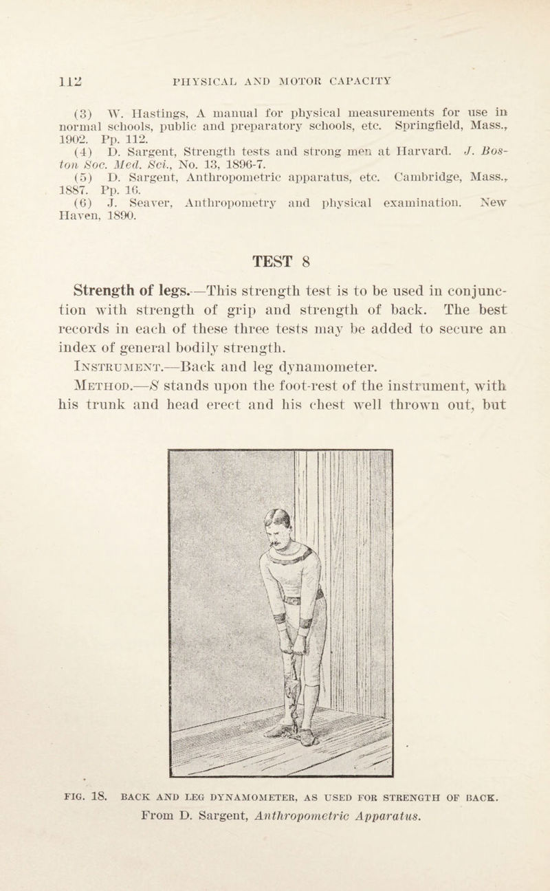 (3) W. Hastings, A manual for physical measurements for use in normal schools, public and preparatory schools, etc. Springfield, Mass., 1902. Pp. 112. (4) D. Sargent, Strength tests and strong men at Harvard. J. Bos¬ ton Hoc. Med. Set., No. 13, 1896-7. (5) D. Sargent, Anthropometric apparatus, etc. Cambridge, Mass., 1887. Pp. 16. (6) J. Seaver, Anthropometry and physical examination. New Haven, 1890. TEST 8 Strength of legs.—This strength test is to be used in conjunc¬ tion with strength of grip and strength of back. The best records in each of these three tests may be added to secure an index of general bodily strength. Instrument.—Back and leg dynamometer. Method.—$ stands upon the foot-rest of the instrument, with his trunk and head erect and his chest well thrown out, but FIG. 18. BACK AND LEG DYNAMOMETER, AS USED FOR STRENGTH OF BACK.
