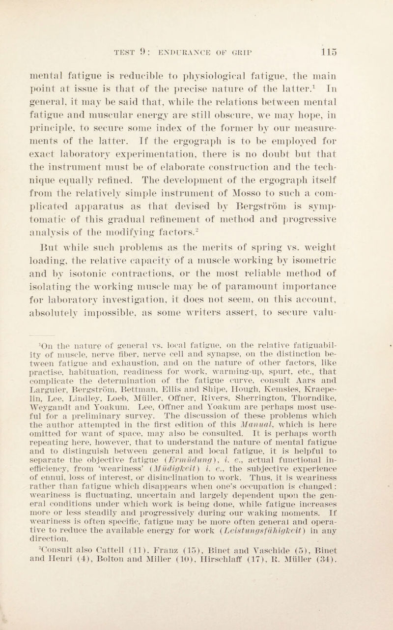 mental fatigue is reducible to physiological fatigue, the main point at issue is that of the precise nature of the latter.1 In general, it may be said that, while the relations between mental fatigue and muscular energy are still obscure, we may hope, in principle, to secure some index of the former by our measure¬ ments of the latter. If the ergograph is to be employed for exact laboratory experimentation-, there is no doubt but that the instrument must be of elaborate construction and the tech¬ nique equally refined. The development of the ergograph itself from the relatively simple instrument of Mosso to such a com¬ plicated apparatus as that devised by Bergstrom is symp¬ tomatic of this gradual refinement of method and progressive analysis of the modifying factors.2 But while such problems as the merits of spring vs. weight loading, the relative capacity of a muscle working by isometric and by isotonic contractions, or the most reliable method of isolating the working muscle may be of paramount importance for laboratory investigation, it does not seem, on this account, absolutely impossible, as some writers assert, to secure valu- :On tlie nature of general vs. local fatigue, on the relative fatiguabil- ity of muscle, nerve fiber, nerve cell and synapse, on tlie distinction be¬ tween fatigue and exhaustion, and on the nature of other factors, like practise, habituation, readiness for work, warming-up, spurt, etc., that complicate the determination of the fatigue curve, consult Aars and Larguier, Bergstrom, Bettman, Ellis and Shipe, Hough, Kemsies, Kraepe- lin, Lee, Bindley, Loeb, Muller, Offner, Rivers, Sherrington, Thorndike, Weygandt and Yoakum. Lee, Offner and Yoakum are perhaps most use¬ ful for a preliminary survey. The discussion of these problems which the author attempted in the first edition of this Manual, which is here omitted for want of space, may also be consulted. It is perhaps worth repeating here, however, that to understand the nature of mental fatigue and to distinguish between general and local fatigue, it is helpful to separate the objective fatigue (Ermudung), i. e., actual functional in¬ efficiency, from ‘weariness’ (Milcliglceit) i. e., the subjective experience of ennui, loss of interest, or disinclination to work. Thus, it is weariness rather than fatigue which disappears when one's occupation is changed: weariness is fluctuating, uncertain and largely dependent upon the gen¬ eral conditions under which work is being done, while fatigue increases more or less steadily and progressively during our waking moments. If weariness is often specific, fatigue may be more often general and opera¬ tive to reduce the available energy for work (Leistungsfdhigkcit) in any direction. 2Consult also Cattell (It), Franz (15), Binet and Vaschide (5), Binet and Henri (4), Bolton and Miller (10), Hirselilaff (17), It. Muller (34).
