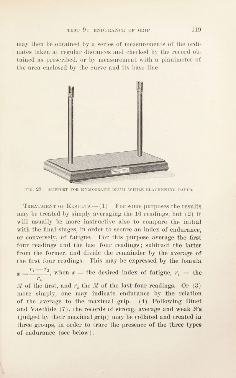 may then be obtained by a series of measurements of the ordi¬ nates taken at regular distances and checked by the record ob¬ tained as prescribed, or by measurement with a planimeter of the area enclosed by the curve and its base line. FIG. 23. SUPPORT FOR KYMOGRAPH DRUM WHILE BLACKENING PAPER. Treatment of Results.— (1) For some purposes the results may be treated by simply averaging the 16 readings, but (2) it will usually be more instructive also to compare the initial with the final stages, in order to secure an index of endurance, or conversely, of fatigue. For this purpose average the first four readings and the last four readings; subtract the latter from the former, and divide the remainder by the average of the first four readings. This may be expressed by the fomula r. x when x — the desired index of fatigue, rx = the rx M of the first, and r2 the M of the last four readings. Or (3) more simply, one may indicate endurance by the relation of the average to the maximal grip. (4) Following Rinet and Vaschide (7), the records of strong, average and weak S’s (judged by their maximal grip) may be collated and treated in three groups, in order to trace the presence of the three types of endurance (see below).