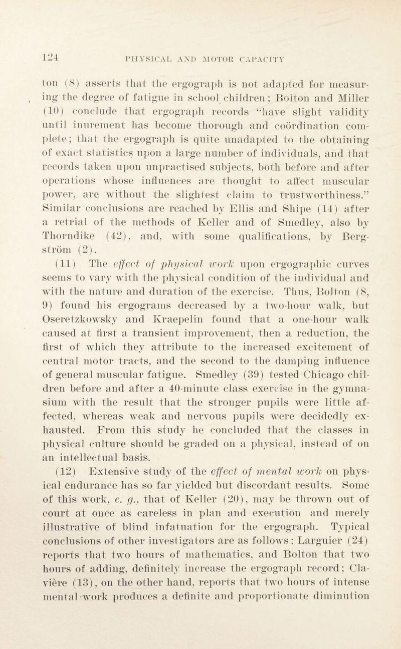ton (8) asserts that the ergograph is not adapted for measur¬ ing the degree of fatigue in school children; Bolton and Miller (10) conclude that ergograph records “have slight validity until inurement has become thorough and coordination com¬ plete; that the ergograph is quite unadapted to the obtaining of exact statistics upon a large number of individuals, and that records taken upon unpractised subjects, both before and after operations whose influences are thought to affect muscular power, are without the slightest claim to trustworthiness.” Similar conclusions are reached by Ellis and Sliipe (14) after a retrial of the methods of Keller and of Smedlev, also bv Thorndike (42), and, with some qualifications, by Berg¬ strom (2). (11) The effect of physical work upon ergograpliic curves seems to vary with the physical condition of the individual and with the nature and duration of the exercise. Thus, Bolton (8, 9) found his ergograms decreased by a two-hour walk, but Oseretzkowsky and Kraepelin found that a one-hour walk caused at first a transient improvement, then a reduction, the first of which they attribute to the increased excitement of central motor tracts, and the second to the damping influence of general muscular fatigue. Smedley (39) tested Chicago chil¬ dren before and after a 40-minute class exercise in the gymna¬ sium with the result that the stronger pupils were little af¬ fected, whereas weak and nervous pupils were decidedly ex¬ hausted. From this study he concluded that the classes in physical culture should be graded on a physical, instead of on an intellectual basis. (12) Extensive study of the effect of mental work on phys¬ ical endurance has so far vielded but discordant results. Some of this work, e. g.: that of Keller (20), may be thrown out of court at once as careless in plan and execution and merely illustrative of blind infatuation for the ergograph. Typical conclusions of other investigators are as follows: Larguier (24) reports that two hours of mathematics, and Bolton that two hours of adding, definitely increase the ergograph record; Cla- viere (13), on the other hand, reports that two hours of intense mental work produces a definite and proportionate diminution