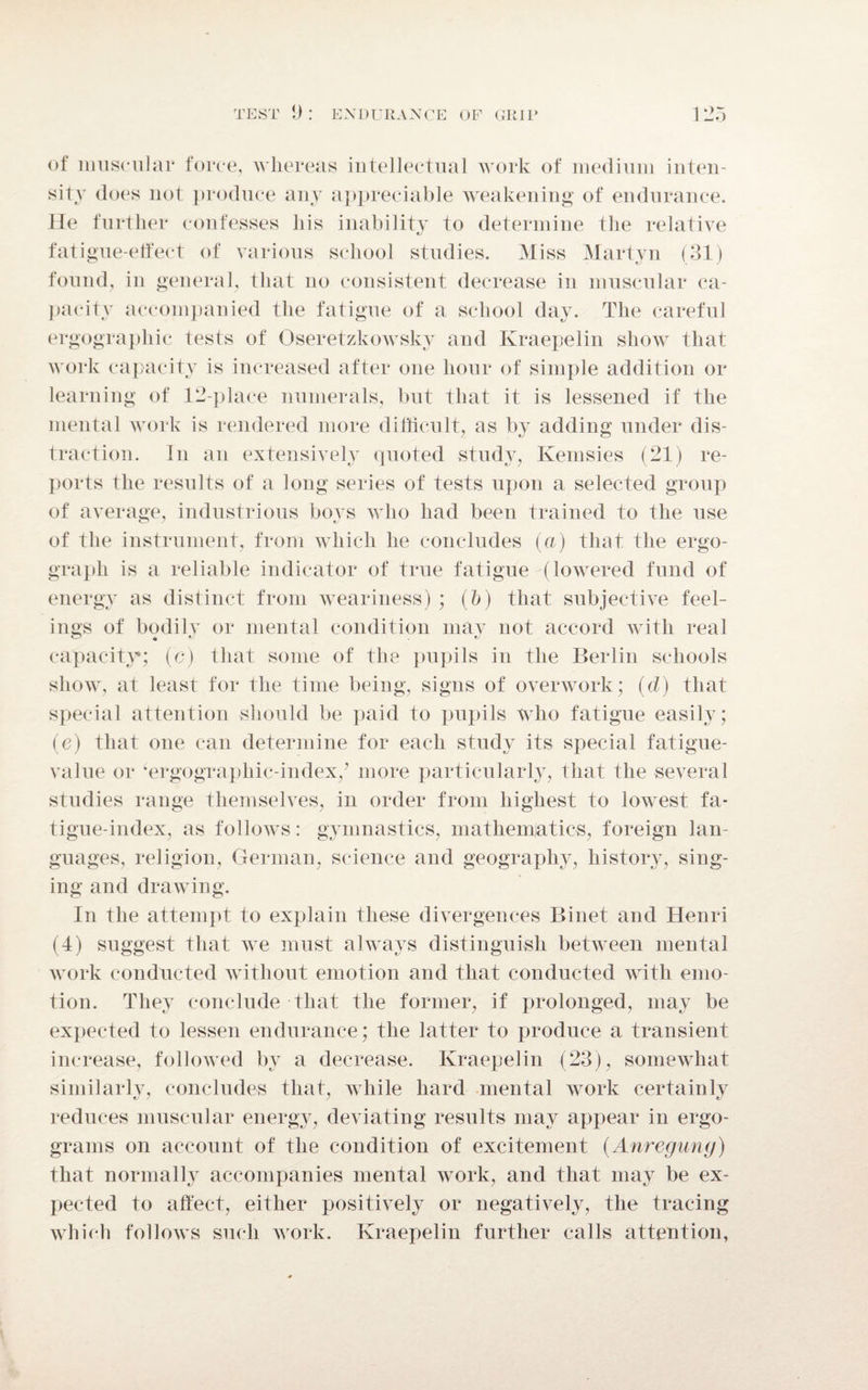 of muscular force, whereas intellectual work of medium inten¬ sity does not produce any appreciable weakening of endurance. He further confesses his inability to determine the relative fatigue-elfect of various school studies. Miss Martyn (31) found, in general, that no consistent decrease in muscular ca¬ pacity accompanied the fatigue of a school day. The careful ergographic tests of Oseretzkowsky and Kraepelin show that work capacity is increased after one hour of simple addition or learning of 12-place numerals, but that it is lessened if the mental work is rendered more difficult, as by adding under dis¬ traction. In an extensively quoted study, Kemsies (21) re¬ ports the results of a long series of tests upon a selected group of average, industrious bovs who had been trained to the use of the instrument, from which he concludes (a) that the ergo- graph is a reliable indicator of true fatigue (lowered fund of energy as distinct from weariness) ; (b) that subjective feel¬ ings of bodily or mental condition may not accord with real capacity; (c) that some of the pupils in the Berlin schools show, at least for the time being, signs of overwork; (d) that special attention should be paid to pupils who fatigue easily; (e) that one can determine for each study its special fatigue- value or ‘ergograpliic-index/ more particularly, that the several studies range themselves, in order from highest to lowest fa¬ tigue-index, as follows: gymnastics, mathematics, foreign lan¬ guages, religion, German, science and geography, history, sing¬ ing and drawing. In the attempt to explain these divergences Binet and Henri (4) suggest that we must always distinguish between mental work conducted without emotion and that conducted with emo¬ tion. They conclude that the former, if prolonged, may be expected to lessen endurance; the latter to produce a transient increase, followed by a decrease. Kraepelin (23), somewhat similarly, concludes that, while hard mental work certainly reduces muscular energy, deviating results may appear in ergo- grams on account of the condition of excitement (Anreguny) that normally accompanies mental work, and that may be ex¬ pected to affect, either positively or negatively, the tracing which follows such work. Kraepelin further calls attention,