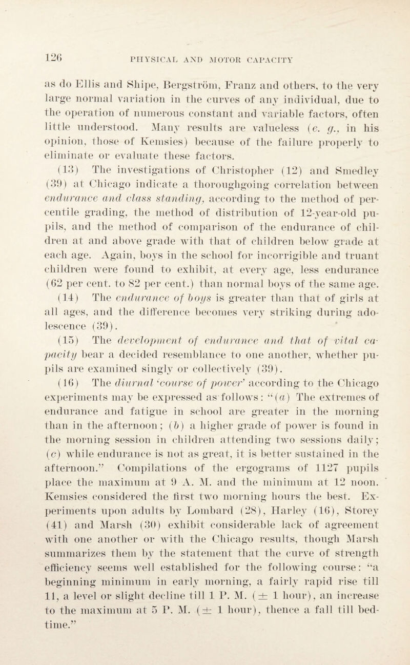 as do Ellis and Skipe, Bergstrom, Franz and others, to the very large normal variation in the curves of any individual, due to the operation of numerous constant and variable factors, often little understood. Many results are valueless (e. gv in his opinion, those of Kemsies) because of the failure properly to eliminate or evaluate these factors. (13) The investigations of Christopher (12) and Smedley (39) at Chicago indicate a thoroughgoing correlation between endurance and class standing, according to the method of per¬ centile grading, the method of distribution of 12-year-old pu¬ pils, and the method of comparison of the endurance of chil¬ dren at and above grade with that of children below grade at each age. Again, boys in the school for incorrigible and truant children were found to exhibit, at every age, less endurance (62 per cent, to 82 per cent.) than normal boys of the same age. (14) The endurance of bogs is greater than that of girls at all ages, and the difference becomes very striking during ado¬ lescence (39). (15) The development of endurance and that of vital ca¬ pacity bear a decided resemblance to one another, whether pu¬ pils are examined singly or collectively (39). (16) The diurnal ‘course of power’ according to the Chicago experiments may be expressed as follows: “(a) The extremes of endurance and fatigue in school are greater in the morning than in the afternoon; (b) a higher grade of power is found in the morning session in children attending two sessions daily; (c) while endurance is not as great, it is better sustained in the afternoon.” Compilations of the ergograms of 1127 pupils place the maximum at 9 A. M. and the minimum at 12 noon. Kemsies considered the first two morning hours the best. Ex¬ periments upon adults by Lombard (28), Harley (16), Storey (41) and Marsh (30) exhibit considerable lack of agreement with one another or with the Chicago results, though Marsh summarizes them by the statement that the curve of strength efficiency seems well established for the following course: “a beginning minimum in early morning, a fairly rapid rise till 11, a level or slight decline till 1 P. M. (±1 hour), an increase to the maximum at 5 P. M. (it 1 hour), thence a fall till bed¬ time.”
