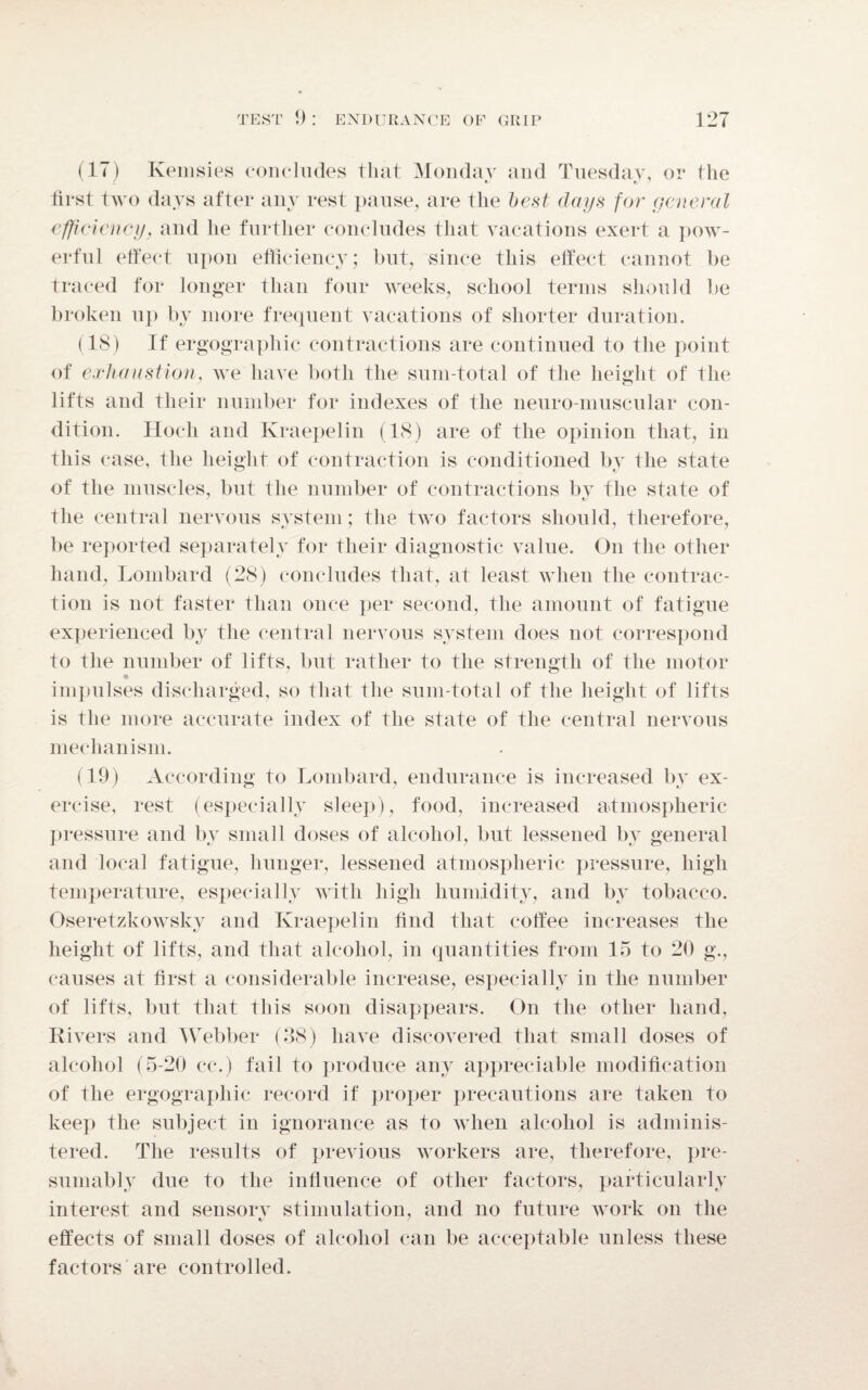 (17) Kemsies concludes that Monday and Tuesday, or the is t, 7 first two days after any rest pause, are the best days for general efficiency, and he further concludes that vacations exert a pow¬ erful effect upon efficiency; but, since this effect cannot be traced for longer than four weeks, school terms should be broken up by more frequent vacations of shorter duration. (18) If ergographic contractions are continued to the point of exhaustion, we have both the sum-total of the height of the lifts and their number for indexes of the neuro muscular con¬ dition. Hocli and Kraepelin (18) are of the opinion that, in this case, the height of contraction is conditioned by the state of the muscles, but the number of contractions by the state of the central nervous system; the two factors should, therefore, be reported separately for their diagnostic value. On the other hand, Lombard (28) concludes that, at least when the contrac¬ tion is not faster than once per second, the amount of fatigue experienced by the central nervous system does not correspond to the number of lifts, but rather to the strength of the motor impulses discharged, so that the sum-total of the height of lifts is the more accurate index of the state of the central nervous mechanism. (19) According to Lombard, endurance is increased by ex¬ ercise, rest (especially sleep), food, increased atmospheric pressure and by small doses of alcohol, but lessened by general and local fatigue, hunger, lessened atmospheric pressure, high temperature, especially with high humidity, and by tobacco. Oseretzkowsky and Kraepelin find that coffee increases the height of lifts, and that alcohol, in quantities from 15 to 20 g., causes at first a considerable increase, especially in the number of lifts, but that this soon disappears. On the other hand, Rivers and Webber (38) have discovered that small doses of alcohol (5-20 cc.) fail to produce any appreciable modification of the ergographic record if proper precautions are taken to keep the subject in ignorance as to when alcohol is adminis¬ tered. The results of previous workers are, therefore, pre¬ sumably due to the influence of other factors, particularly interest and sensory stimulation, and no future work on the effects of small doses of alcohol can be acceptable unless these factors are controlled.