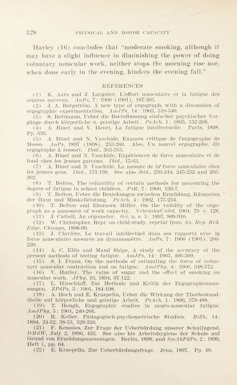 Harley (16) concludes that “moderate smoking, although it may have a slight influence in diminishing the power of doing voluntary muscular work, neither stops the morning rise nor, when done early in the evening, hinders the evening fall.’’ REFERENCES (1) K. Aars and J. Larguier, L’effort museulaire et la fatigue des centres nerveux. AnPs, 7: 1900 (1901), 187-205. (2) J. A. Bergstrom, A new type of ergograph, with a discussion of ergographic experimentation. AmJPs, 14: 1903, 510-540. (3) S. Bettmann, Ueber die Beeinflussung einfacher psychischer Vor- gange clurch korperliche u. geistige Arbeit. PsArb, 1: 1895, 152-208. (4) A. Binet and V. Henri, La fatigue intellectuelle. Paris, 1898. Pp. 336. (5) A. Binet and N. Vaschide, Exainen critique cle l’ergographe de Mosso. AnPs, 1897 (1898), 253-266. Also, Un nouvel ergographe, dit ergograplie a ressort. Ibid., 303-315. (6) A. Binet and N. Vaschide, Experiences de force museulaire et de fond chez les jeunes gargons. Ibid., 15-63. (7) A. Binet and N. Vaschide, La mesure de la*force museulaire chez les jeunes gens. Ibid., 173-199. See also ibid., 236-244, 245-252 and 295- 302. (8) T. Bolton, The reliability of certain methods for measuring the degree of fatigue in school children. PsR, 7: 1900, 136-7. (9) T. Bolton, Ueber die Beziehungen zwischen Ermiidung, Raumsinn der ILaut nnd MJuskelleistung. PsArb, 4: 1902, 175-234. (10) T. Bolton and Eleanora Miller, On the validity of the ergo¬ graph as a measurer of work capacity. NebrasJcaUnPd, 1904, 79 -j- 128. (11) J. Cattell, An ergometer. Pci, n. s. 5: 1897, 909-910. (12) W. Christopher, Rept. on child-study, reprint from An. Rep. Brd. Educ. Chicago, 1898-99. (13) J. Claviere, Le travail intellectuel dans ses rapports avec la force museulaire mesuree au dynamometre. AnPs, 7: 1900 (1901), 206- 230. (14) A. C. Ellis and Maud Sliipe, A study of the accuracy of the present methods of testing fatigue. AmJPs, 14: 1903, 496-509. (15) S. I. Franz, On the methods of estimating the force of volun¬ tary muscular contraction and on fatigue. AmJPlig, 4: 1900, 348-372. (16) V. Harley, The value of sugar and the effect of smoking on muscular work. JPlig, 16, 1894, 97-122. (17) L. Hirschlaff, Zur Metliocle und Kritik der Ergographenmes- sungen. ZPdPs, 3 : 1901, 184-198. (18) A. LIocli and E. Kraepelin, Ueber die Wirkung der Tlieebestand- theile auf korperliche und geistige Arbeit. PsArb, 1: 1896, 378-488. (19) T. Hough, Ergographic studies in nenro-muscular fatigue. AmJPhg, 5 : 1901, 240-266. (20) R. Keller, Padagogisch-psychometrische Studien. BiZb, 14: 1894, 24-32, 38-53, 328-336. (21) F. Ivemsies, Zur Frage der Ueberbiirdung unserer Scliuljugend. DMdW, July 2, 1896, 433. See also his Arbeitsliygiene der Schule auf Grund von Ermiidungsmessungen. Berlin, 1898, and PmAbPdPs, 2: 1899, Heft i., pp. 64. (22) E. Kraepelin, Zur Ueberbiirdungsfrage. Jena, 1897. Pp. 49.