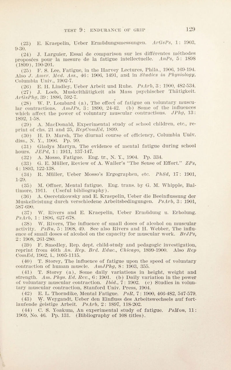 (23) E. Kraepelin, Ueber Ermiidungsmessungen. ArGsPs, 1: 1903, 9-30. (21) J. Larguier, Essai de comparison sur les differentes metliodes proposees pour la mesure de la fatigue intellectuelle. AnPs, 5: 1898 (1899), 190-201. (25) F. S. Lee, Fatigue, in the Harvey Lectures, Phila., 1900, 169-194. Also J. Amer. Med. Ass., 46: 1906, 1491, and in Studies in Physiology, Columbia Univ., 1902-7. (26) E. H. Lindley, Ueber Arbeit und Rube. PsArb, 3: 1900, 482-534. (27) J. Loeb, Muskelthatigkeit als Mass psycliischer Thatigkeit. ArGsPhg, 39 : 1886, 592-7. (28) W. P. Lombard (a), The effect of fatigue on voluntary muscu¬ lar contractions. AmJPs, 3: 1S90, 24-42. (b) Some of the influences which affect the power of voluntary muscular contractions. JPhg, 13: 1892, 1-58. (29) A. MacDonald, Experimental study of school children, etc., re¬ print of elis. 21 and 25, RepComEd, 1899. (30) H. D. Marsh, The diurnal course of efficiency, Columbia Univ. diss., N. Y., 1906. Pp. 99. (31) Gladys Martyn, The evidence of mental fatigue during school hours. JEPd, 1: 1911, 137-147. (32) A. Mosso, Fatigue. Eng. tr., N. Y., 1904. Pp. 334. (33) G. E. Muller, Review of A. Waller’s “The Sense of Effort.” ZPs, 4 : 1893, 122-138. ' (34) R. Miiiller, Ueber Mosso’s Ergograplien, etc. PhSd, 17: 1901, 1-29. (35) M. Offner, Mental fatigue. Eng. trails, by G. M. Whipple, Bal¬ timore, 1911. (Useful bibliography). (36) A. Oseretzkowsky and E. Kraepelin, Ueber die Beeinflussung der Muskelleistung dureli verschiedene Arbeitsbedingungen. PsArb, 3: 1901, 587-690. (37) W. Rivers and E. Kraepelin, Ueber Ermiidung u. Erholung. PsArb, 1: 1896, 627-678. (38) W. Rivers, The influence of small doses of alcohol on muscular activity. PsBu, 5: 1908, 49. See also Rivers and H. Webber, The influ¬ ence of small doses of alcohol on the capacity for muscular work. BrJPs, 2: 1908, 261-280. (39) F. Smedley, Rep. dept, child-study and pedagogic investigation, reprint from 46th An. Rep. Brd. Educ., Chicago, 1899-1900. Also Rep ComEd, 1902, i., 1095-1115. (40) T. Storey, The influence of fatigue upon the speed of voluntary contraction of human muscle. AmJPhg, 8: 1903, 355. (41) T. Storey (a), Some daily variations in height, weight and strength. Am. Plugs. Ed. Rev., 6: 1901. (b) Daily variation in the power of voluntary muscular contraction. Ibid., 7 : 1902. (c) Studies in volun¬ tary muscular contraction, Stanford Univ. Press, 1904. (42) E. L. Thorndike, Mental Fatigue. PsR, 7: 1900, 466-482, 547-579. (43) W. Weygandt, Ueber den Einfluss des Arbeitswechsels auf fort- laufende geistige Arbeit. PsArb, 2: 1897, 118-202. (44) C. S. Yoakum, An experimental study of fatigue. PsMon, 11: 1909, No. 46. Pp. 131. (Bibliography of 108 titles).