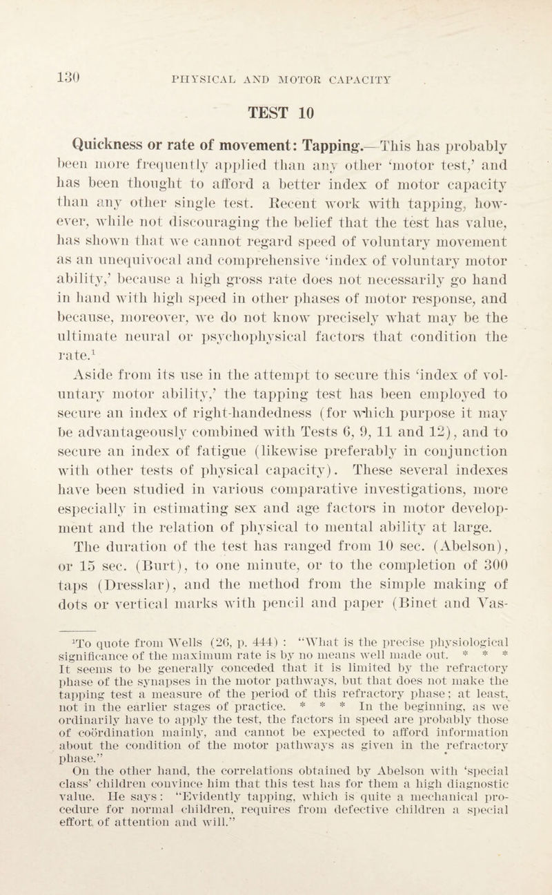 TEST 10 Quickness or rate of movement: Tapping.—This lias probably been more frequently applied than am other ‘motor test/ and has been thought to afford a better index of motor capacity than any other single test. Recent work with tapping, how¬ ever, while not discouraging the belief that the test has value, lias shown that we cannot regard speed of voluntary movement as an unequivocal and comprehensive ‘index of voluntary motor ability/ because a high gross rate does not necessarily go hand in hand with high speed in other phases of motor response, and because, moreover, we do not know precisely what may be the ultimate neural or psychophysical factors that condition the rate.1 Aside from its use in the attempt to secure this ‘index of vol¬ untary motor ability/ the tapping test has been employed to secure an index of right-handedness (for which purpose it may be advantageously combined with Tests 6, 9, 11 and 12), and to secure au index of fatigue (likewise preferably in conjunction with other tests of physical capacity). These several indexes have been studied in various comparative investigations, more especially in estimating sex and age factors in motor develop¬ ment and the relation of physical to mental ability at large. The duration of the test has ranged from 10 sec. (Abelson), or 15 sec. (Burt), to one minute, or to the completion of 300 taps (Dresslar), and the method from the simple making of dots or vertical marks with pencil and paper (Binet and Yas- lrXo quote from Wells (2G, p. 441) : “What is the precise physiological significance of the maximum rate is by no means well made out. * * * It seems to be generally conceded that it is limited by the refractory phase of the synapses in the motor pathways, but that does not make the tapping test a measure of the period of this refractory phase; at least, not in the earlier stages of practice. * * * In the beginning, as we ordinarily have to apply the test, the factors in speed are probably those of coordination mainly, and cannot be expected to afford information about the condition of the motor pathways as given in the refractory phase.” On the other hand, the correlations obtained by Abelson with ‘special class’ children convince him that this test has for them a high diagnostic value. He says: “Evidently tapping, which is quite a mechanical pro¬ cedure for normal children, requires from defective children a special effort of attention and will.”