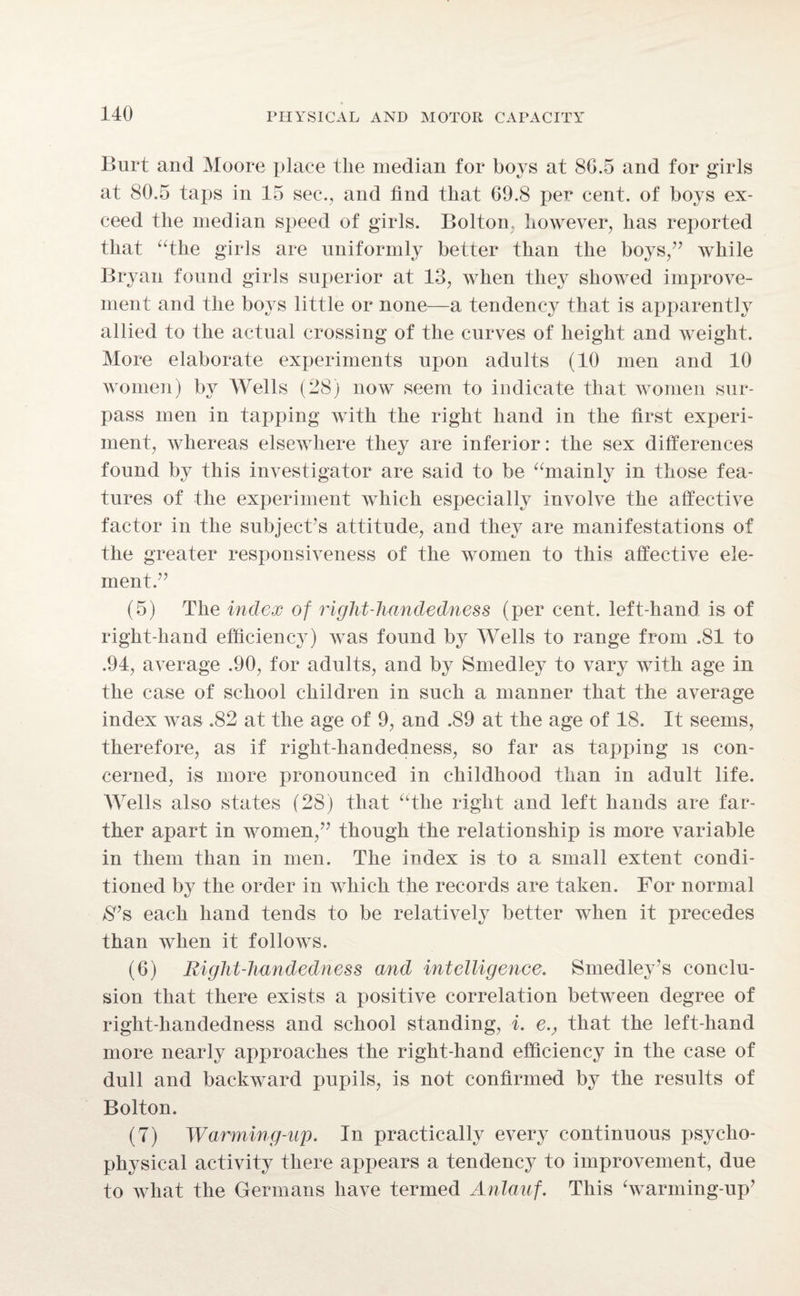 Burt and Moore place the median for boys at 8G.5 and for girls at 80.5 taps in 15 sec., and find that G9.8 per cent, of boys ex¬ ceed the median speed of girls. Bolton; however, has reported that “the girls are uniformly better than the boys/’ while Bryan found girls superior at 13, when they showed improve¬ ment and the boys little or none—a tendency that is apparently allied to the actual crossing of the curves of height and weight. More elaborate experiments upon adults (10 men and 10 women) by Wells (28) now seem to indicate that women sur¬ pass men in tapping with the right hand in the first experi¬ ment, whereas elsewhere they are inferior: the sex differences found by this investigator are said to be “mainly in those fea¬ tures of the experiment which especially involve the affective factor in the subject’s attitude, and they are manifestations of the greater responsiveness of the women to this affective ele¬ ment.” (5) The index of right-handedness (per cent, left-hand is of right-hand efficiency) was found by Wells to range from .81 to .94, average .90, for adults, and by Smedley to vary with age in the case of school children in such a manner that the average index was .82 at the age of 9, and .89 at the age of 18. It seems, therefore, as if right-handedness, so far as tapping is con¬ cerned, is more pronounced in childhood than in adult life. Wells also states (28) that “the right and left hands are far¬ ther apart in women,” though the relationship is more variable in them than in men. The index is to a small extent condi¬ tioned by the order in which the records are taken. For normal $’s each hand tends to be relatively better when it precedes than when it follows. (6) Right-handedness and intelligence. Smedley’s conclu¬ sion that there exists a positive correlation between degree of right-handedness and school standing, i. e., that the left-hand more nearly approaches the right-hand efficiency in the case of dull and backward pupils, is not confirmed by the results of Bolton. (7) Warming-up. In practically every continuous psycho¬ physical activity there appears a tendency to improvement, due to what the Germans have termed Anlauf. This ‘warming-up’