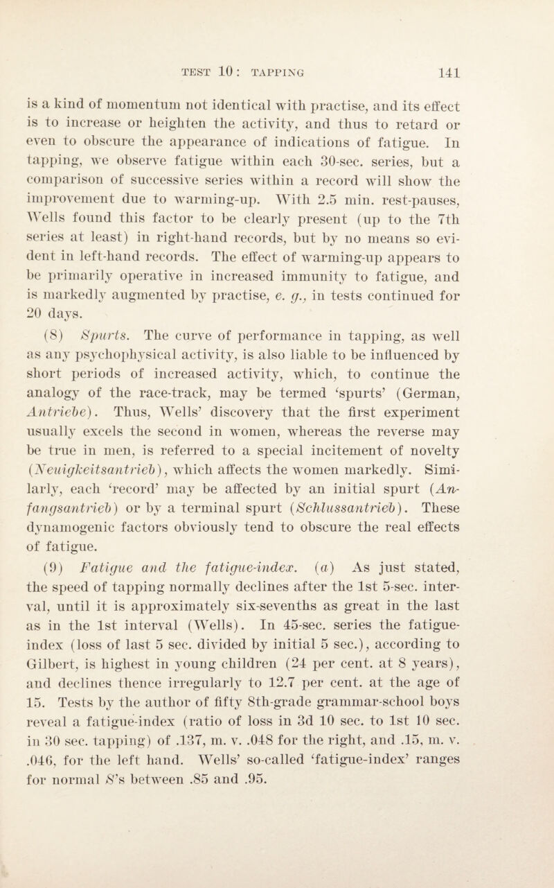 is a kind of momentum not identical with practise, and its effect is to increase or heighten the activity, and thus to retard or even to obscure the appearance of indications of fatigue. In tapping, we observe fatigue within each 30-sec. series, but a comparison of successive series within a record Avill show the improvement due to warming-up. With 2.5 min. rest-pauses, Wells found this factor to be clearly present (up to the 7th series at least) in right-hand records, but by no means so evi¬ dent in left-hand records. The effect of warming-up appears to be primarily operative in increased immunity to fatigue, and is markedly augmented by practise, e. g., in tests continued for 20 days. (8) Spurts. The curve of performance in tapping, as well as any psychophysical activity, is also liable to be influenced by short periods of increased activity, which, to continue the analogy of the race-track, may be termed ‘spurts’ (German, Antriebe). Thus, Wells’ discovery that the first experiment usually excels the second in women, whereas the reverse may be true in men, is referred to a special incitement of novelty (Neuigkeitsantriel)), which affects the women markedly. Simi¬ larly, each ‘record’ may be affected by an initial spurt (An- fangsantrieb) or by a terminal spurt (Sclilussantri&b). These dynamogenic factors obviously tend to obscure the real effects of fatigue. (9) Fatigue and the fatigue-index, (a) As just stated, the speed of tapping normally declines after the 1st 5-sec. inter¬ val, until it is approximately six-sevenths as great in the last as in the 1st interval (Wells). In 45-sec. series the fatigue- index (loss of last 5 sec. divided by initial 5 sec.), according to Gilbert, is highest in young children (24 per cent, at 8 years), and declines thence irregularly to 12.7 per cent, at the age of 15. Tests by the author of fifty 8th-grade grammar-school boys reveal a fatigue-index (ratio of loss in 3d 10 sec. to 1st 10 sec. in 30 sec. tapping) of .137, m. v. .048 for the right, and .15, m. v. .040, for the left hand. Wells’ so-called ‘fatigue-index’ ranges for normal S’s between .85 and .95.