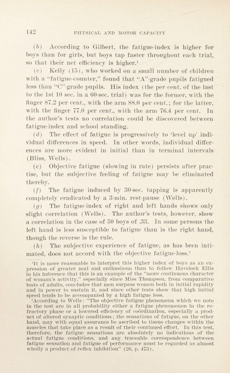 (~b) According to Gilbert, the fatigue-index is higher for boys than for girls, but boys tap faster throughout each trial, so that their net efficiency is higher.1 (c) Kelly (15), who worked on a small number of children with a “fatigue-counter,” found that “A”-grade pupils fatigued less than “C”-grade pupils. His index (the per cent, of the last to the 1st 10 sec. in a GO-sec. trial) was for the former, with the finger 87.2 per cent., with the arm 88.0 per cent.; for the latter, with the finger 77.0 per cent., with the arm 7G.4 per cent. In the author’s tests no correlation could be discovered between fatigue-index and school standing. (d) The effect of fatigue is progressively to ‘level up’ indi¬ vidual differences in speed. In other words, individual differ¬ ences are more evident in initial than in terminal intervals (Bliss, Wells). (e) Objective fatigue (slowing in rate) persists after prac¬ tise, but the subjective feeling of fatigue may be eliminated thereby* (f) The fatigue induced by 30-sec. tapping is apparently completely eradicated by a 3-min. rest-pause (Wells). (g) The fatigue-index of right and left hands shows only slight correlation (Wells). The author’s tests, however, show a correlation in the case of 50 boys of .33. In some persons the left hand is less susceptible to fatigue than is the right hand, though the reverse is the rule. (h) The subjective experience of fatigue, as has been inti¬ mated, does not accord with the objective fatigue-loss.2 Tt is more reasonable to interpret this higher index of boys as an ex¬ pression of greater zeal and enthusiasm than to follow Havelock Ellis in his inference that this is an example of the “more continuous character of woman’s activity,” especially since Miss Thompson, from comparative tests of adults, concludes that men surpass women both in initial rapidity and in power to sustain it, and since other tests show that high initial speed tends to be accompanied by a high fatigue loss. According to Wells: “The objective fatigue phenomena which we note in the test are in all probability either a fatigue phenomenon in the re¬ fractory phase or a lowered efficiency of coordination, especially a prod¬ uct of altered synaptic conditions; the sensations of fatigue, on the other hand, may with equal assurance be ascribed to tissue changes within the muscles that take place as a result of their continued effort. In this test, therefore, the fatigue sensations are absolutely no indications of the actual fatigue conditions, and any traceable correspondence between fatigue sensation and fatigue of performance must be regarded as almost wholly a product of reflex inhibition” (26, p. 473).