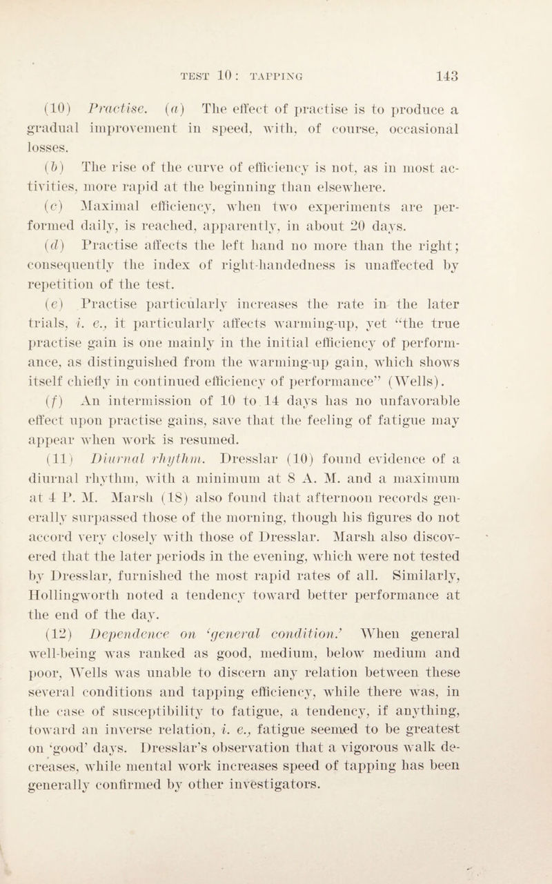(10) Practise, (a) The effect of practise is to produce a gradual improvement in speed, with, of course, occasional losses. (b) The rise of the curve of efficiency is not, as in most ac¬ tivities, more rapid at the beginning than elsewhere. (c) Maximal efficiency, when two experiments are per¬ formed daily, is reached, apparently, in about 20 days. (d) Practise affects the left hand no more than the right; consequently the index of right-handedness is unaffected by repetition of the test. (e) Practise particularly increases the rate in the later trials, i. e., it particularly affects warming-up, yet “the true practise gain is one mainly in the initial efficiency of perform¬ ance, as distinguished from the warming-up gain, which shows itself chiefly in continued efficiency of performance” (Wells). (f) An intermission of 10 to 14 days has no unfavorable effect upon practise gains, save that the feeling of fatigue may appear when work is resumed. (11) Diurnal rhythm. Dresslar (10) found evidence of a diurnal rhythm, with a minimum at 8 A. M. and a maximum at 4 P. M. Marsh (18) also found that afternoon records gen¬ erally surpassed those of the morning, though his figures do not accord very closely with those of Dresslar. Marsh also discov- ered that the later periods in the evening, which were not tested by Dresslar, furnished the most rapid rates of all. Similarly, Hollingworth noted a tendency toward better performance at the end of the day. (12) Dependence on ‘general condition.’ When general well-being was ranked as good, medium, below medium and poor, Wells was unable to discern any relation between these several conditions and tapping efficiency, while there was, in the case of susceptibility to fatigue, a tendency, if anything, toward an inverse relation, i. e., fatigue seemed to be greatest on ‘good’ days. Dresslar’s observation that a vigorous walk de¬ creases, while mental work increases speed of tapping has been generally confirmed by other investigators.