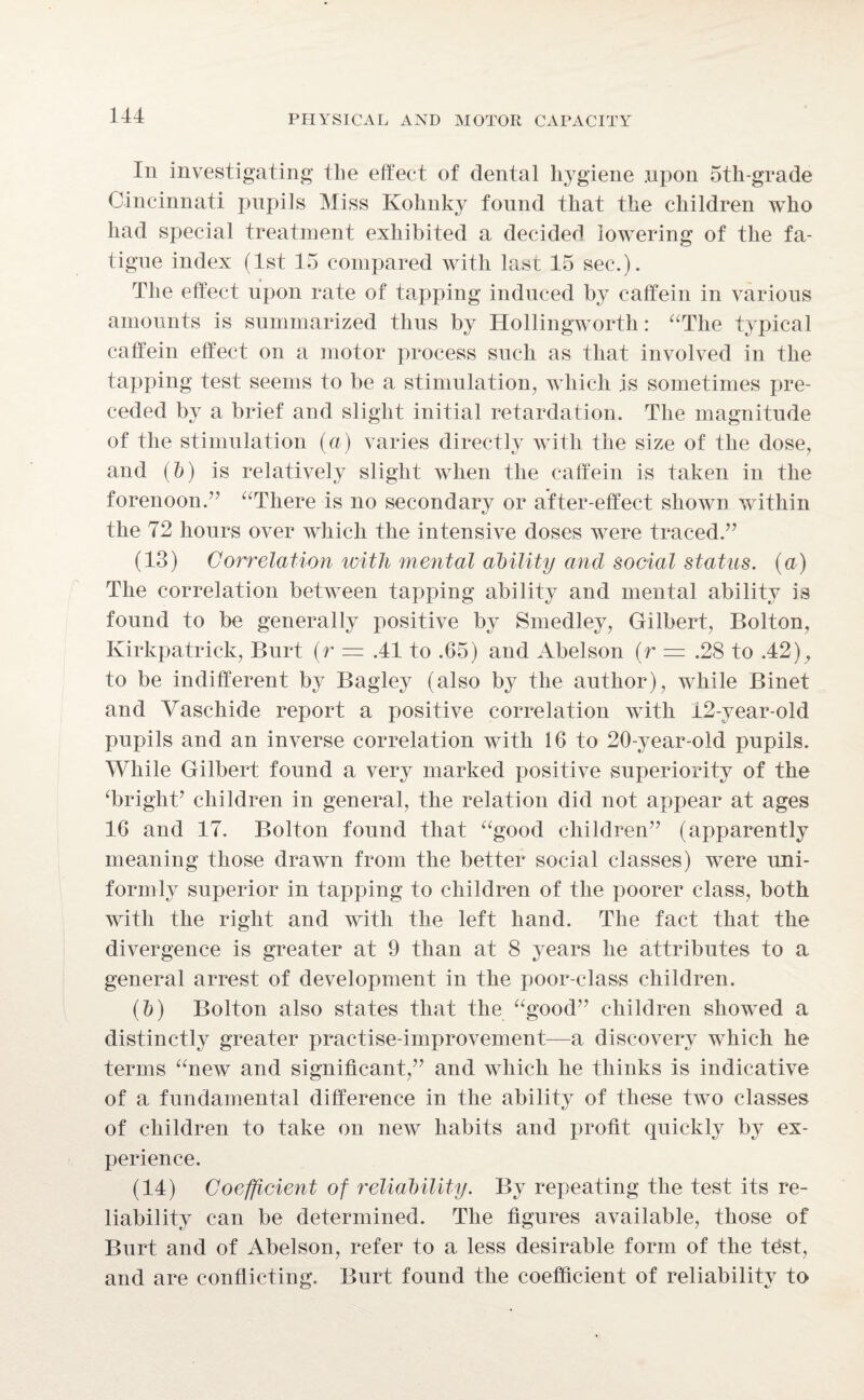 In investigating the effect of dental hygiene .upon oth-grade Cincinnati pupils Miss Kohnky found that the children who had special treatment exhibited a decided lowering of the fa¬ tigue index (1st 15 compared with last 15 sec.). The effect upon rate of tapping induced by caffein in various amounts is summarized thus by Hollingworth: “The typical caffein effect on a motor process such as that involved in the tapping test seems to be a stimulation, which is sometimes pre¬ ceded by a brief and slight initial retardation. The magnitude of the stimulation (a) varies directly with the size of the dose, and (ft) is relatively slight when the caffein is taken in the forenoon. “There is no secondary or after-effect shown within the 72 hours over which the intensive doses were traced.” (13) Correlation with mental ability and social status, (a) The correlation between tapping ability and mental ability is found to be generally positive by Smedley, Gilbert, Bolton, Kirkpatrick, Burt (r = .41 to .65) and Abelson (r .28 to .42), to be indifferent by Bagley (also by the author), while Binet and Vaschide report a positive correlation with 42-year-old pupils and an inverse correlation with 16 to 20-year-old pupils. While Gilbert found a very marked positive superiority of the ‘bright’ children in general, the relation did not appear at ages 16 and 17. Bolton found that “good children” (apparently meaning those drawn from the better social classes) were uni¬ formly superior in tapping to children of the poorer class, both with the right and with the left hand. The fact that the divergence is greater at 9 than at 8 years he attributes to a general arrest of development in the poor-class children. (ft) Bolton also states that the “good” children showed a distinctly greater practise-improvement—a discovery which he terms “neiv and significant,” and which he thinks is indicative of a fundamental difference in the ability of these two classes of children to take on new habits and profit quickly by ex¬ perience. (14) Coefficient of reliability. By repeating the test its re¬ liability can be determined. The figures available, those of Burt and of Abelson, refer to a less desirable form of the test, and are conflicting. Burt found the coefficient of reliability to