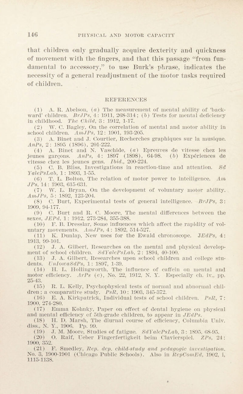 that children only gradually acquire dexterity and quickness of movement with the fingers, and that this passage “from fun¬ damental to accessory/7 to use Burk’s phrase, indicates the necessity of a general readjustment of the motor tasks required of children. REFERENCES (1) A. R. Abelson, (a) The measurement of mental ability of ‘back¬ ward’ children. BrJPs, 4: 1911, 268-314; (5) Tests for mental deficiency in childhood. The Child, 3: 1912, 1-17. (2) W. C. Bagley, On the correlation of mental and motor ability in school children. AmJPs, 12: 1901, 193-205. (3) A. Binet and J. Courtier, Recherclies graphiques sur la musique. AnPs, 2: 1895 (1896), 201-222. (4) A. Binet and N. Vascliide, (a) Epreuves de vitesse chez les jeunes gargons. AnPs, 4: 1897 (1898), 64-98. (5) Experiences de vitesse chez les jeunes gens. Ihid., 200-224. (5) C. B. Bliss, Investigations in reaction-time and attention. Sd YalePsLal), 1: 1893, 1-55. (6) T. L. Bolton, The relation of motor power to intelligence. Am JPs, 14: 1903, 615-631. (7) W. L. Bryan, On the development of voluntary motor ability. AmJPs, 5: 1892, 123-204. (8) C. Burt, Experimental tests of general intelligence. BrJPs, 3: 1909, 94-177. (9) C. Burt and R. C. Moore, The mental differences between the sexes, JEPd, 1: 1912, 273-284, 355-388. (10) F. B. Dresslar, Some influences which affect the rapidity of vol¬ untary movements. Am JPs, 4 : 1892, 514-527. (11) K. Dunlap, New uses for the Ewald chronoscope. JEdPs, 4: 1913, 99-101. (12) J. A. Gilbert, Researches on the mental and physical develop¬ ment of school children. EdYalePsLab, 2: 1894, 40-100. (13) J. A. Gilbert, Researches upon school children and college stu¬ dents. UnlowaSdPs, 1: 1S97, 1-39. (14) H. L. Hollingworth, The influence of caffein on mental and motor efficiency. ArPs (e), No. 22, 1912, N. Y. Especially cli. iv., pp. 25-43. (15) R. L. Kelly, Psychophysical tests of normal and abnormal chil¬ dren ; a comparative study. PsR, 10 : 1903, 345-372. (16) E. A. Kirkpatrick, Individual tests of school children. PsR, 7: 1900, 274-280. (17) Emma Kohnky, Paper on effect of dental hygiene on physical and mental efficiency of 5th-grade children, to appear in JEdPs. (18) H. D. Marsh, The diurnal course of efficiency, Columbia Univ. diss., N. Y., 1906. Pp. 99. (19) J. M. Moore, Studies of fatigue. EdYalePsLah, 3: 1895, 68-95. (20) O. Raif, Ueber Fingerfertigkeit beim Clavierspiel. ZPs, 24: 1900, 352. (21) F. Smedley, Rep. dcp. child-study and pedagogic investigation. No. 3, 1900-1901 (Chicago Public Schools). Also in RepComEd, 1902, i, 1115-1138.