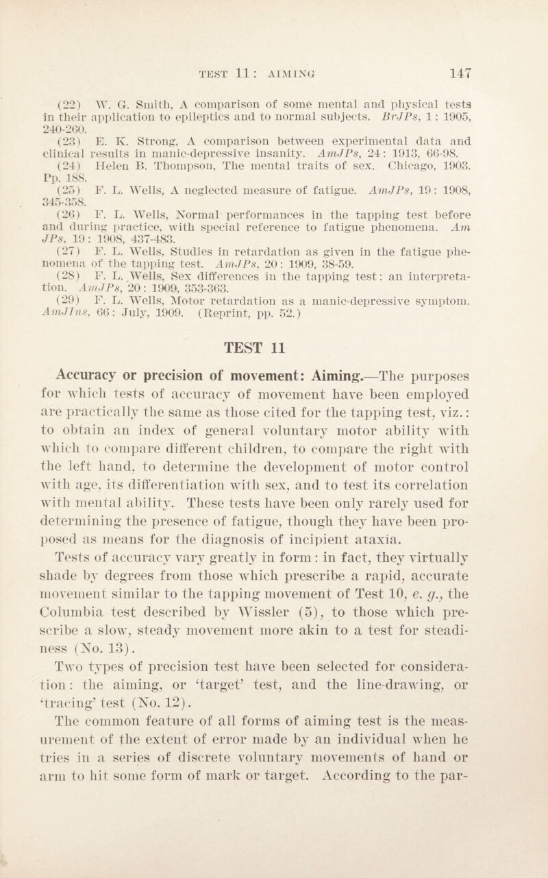 (22) W. G. Smith, A comparison of some mental ancl physical tests in their application to epileptics and to normal subjects. BrJPs, 1: 1905, 240-260. (23) E. K. Strong, A comparison between experimental data and clinical results in manic-depressive insanity. AmJPs, 24: 1913, 66-98. (24) Helen B. Thompson, The mental traits of sex. Chicago, 1903. Pp. 1SS. (25) F. L. Wells, A neglected measure of fatigue. AmJPs, 19: 1908, 345-358. (26) F. L. Wells, Normal performances in the tapping test before and during practice, with special reference to fatigue phenomena. Am JPs, 19: 1908, 437-483. (27) F. L. Wells, Studies in retardation as given in the fatigue phe¬ nomena of the tapping test. AmJPs, 20: 1909, 38-59. (28) F. L. Wells, Sex differences in the tapping test: an interpreta¬ tion. AmJPs, 20: 1909, 353-363. (29) F. L. Wells, Motor retardation as a manic-depressive symptom. AmJIns, 66: July, 1909. (Reprint, pp. 52.) TEST 11 Accuracy or precision of movement: Aiming.—The purposes for which tests of accuracy of movement have been employed are practically the same as those cited for the tapping test, viz.: to obtain an index of general voluntary motor ability with which to compare different children, to compare the right with the left hand, to determine the development of motor control with age, its differentiation with sex, and to test its correlation with mental ability.. These tests have been only rarely used for determining the presence of fatigue, though they have been pro¬ posed as means for the diagnosis of incipient ataxia. Tests of accuracy vary greatly in form: in fact, they virtually shade by degrees from those which prescribe a rapid, accurate movement similar to the tapping movement of Test 10, e. g., the Columbia test described by Wissler (5), to those which pre¬ scribe a slow, steady movement more akin to a test for steadi¬ ness (No. 13). Two types of precision test have been selected for considera¬ tion : the aiming, or Target’ test, and the line-drawing, or Tracing’ test (No. 12). The common feature of all forms of aiming test is the meas¬ urement of the extent of error made by an individual when he tries in a series of discrete voluntary movements of hand or arm to hit some form of mark or target. According to the par-