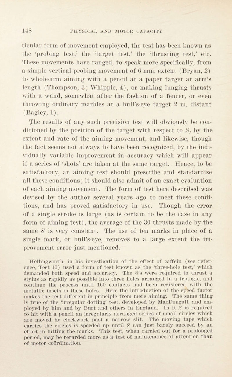 ticular form of movement employed, tlie test has been known as the ‘probing test/ the ‘target test/ the ‘thrusting test/ etc. These movements have ranged, to speak more specifically, from a simple vertical probing movement of fi mm. extent (Bryan, 2) to whole-arm aiming with a pencil at a paper target at arm’s length (Thompson, 3; Whipple, 4), or making lunging thrusts with a wand, somewhat after the fashion of a fencer, or even throwing ordinary marbles at a bull’s-eye target 2 m. distant (Bagley, 1). The results of any such precision test will obviously be con¬ ditioned by the position of the target with respect to by the extent and rate of the aiming movement, and likewise, though the fact seems not always to have been recognized, by the indi¬ vidually variable improvement in accuracy which will appear if a series of ‘shots’ are taken at the same target. Hence, to be satisfactory, an aiming test should prescribe and standardize all these conditions; it should also admit of an exact evaluation of each aiming movement. The form of test here described was devised by the author several years ago to meet these condi¬ tions, and has proved satisfactory in use. Though the error of a single stroke is large (as is certain to be the case in any form of aiming test), the average of the 30 thrusts made by the same 8 is very constant. The use of ten marks in place of a single mark, or bull’s-eye, removes to a large extent the im¬ provement error just mentioned. Hollingworth, in his investigation of the effect of caffein (see refer¬ ence, Test 10) used a form of test known as the ‘three-hole test,’ which demanded both speed and accuracy. The 8’& were required to thrust a stylus as rapidly as possible into three holes arranged in a triangle, and continue the process until 100 contacts had been registered with the metallic insets in these holes. Here the introduction of the speed factor makes the test different in principle from mere aiming. The same thing is true of the ‘irregular dotting’ test, developed by Mac-Dougall, and em¬ ployed by him and by Burt and others in England. In it S is required to hit with a pencil an irregularly arranged series of small circles which are moved by clockwork past a narrow slit. The moving tape which carries the circles is speeded up until 8 can just barely succeed by an effort in hitting the marks. This test, when carried out for a prolonged period, may be regarded more as a test of maintenance of attention than of motor coordination.