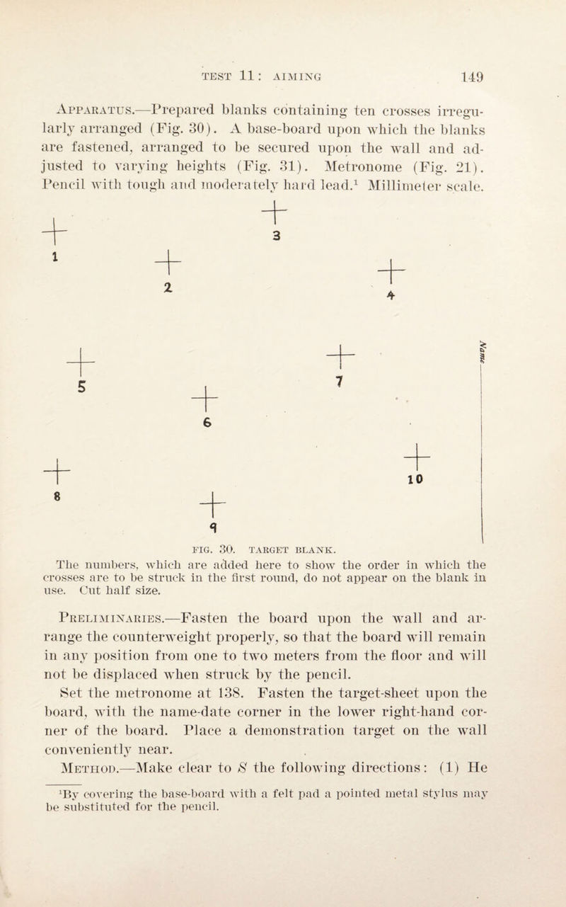 Apparatus.—Prepared blanks containing ten crosses irregu¬ larly arranged (Fig. 30). A base-board upon which the blanks are fastened, arranged to be secured upon the wall and ad¬ justed to varying heights (Fig. 31). Metronome (Fig. 21). Pencil with tough and moderately hard lead.1 Millimeter scale. 3 i I 5 s 10 8 _ FIG. 30. TARGET BLANK. The numbers, which are added here to show the order in which the crosses are to be struck in the first round, do not appear on the blank in use. Cut half size. Preliminaries.—Fasten the board upon the wall and ar¬ range the counterweight properly, so that the board will remain in any position from one to two meters from the floor and will not be displaced when struck by the pencil. Set the metronome at 138. Fasten the target-sheet upon the board, with the name-date corner in the loAver right-hand cor¬ ner of the board. Place a demonstration target on the Avail convenient^ near. Method.—-Make clear to S the following directions: (1) He xBy covering the base-board with a felt pad a pointed metal stylus may be substituted for the pencil.