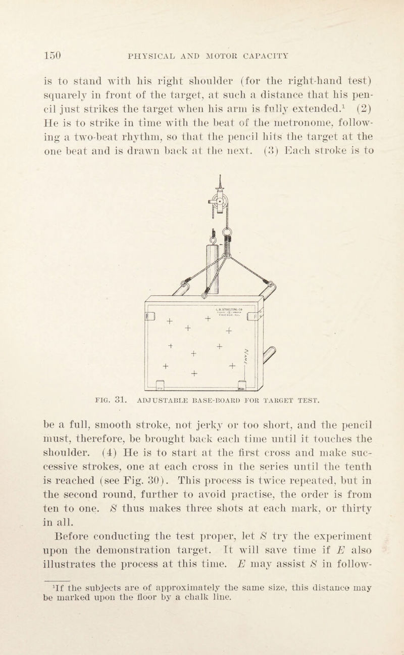 is to stand with liis right shoulder (for the right-hand test) squarely in front of the target, at such a distance that his pen¬ cil just strikes the target when his arm is fully extended.1 (2) He is to strike in time with the heat of the metronome, follow¬ ing a two-beat rhythm, so that the pencil hits the target at the one beat and is drawn back at the next. (3) Each stroke is to FIG. 31. ADJUSTABLE BASE-BOARD FOR TARGET TEST. be a full, smooth stroke, not jerky or too short, and the pencil must, therefore, be brought back each time until it touches the shoulder. (4) He is to start at the first cross and make suc¬ cessive strokes, one at each cross in the series until the tenth is reached (see Fig. 30). This process is twice repeated, but in the second round, further to avoid practise, the order is from ten to one. /S' thus makes three shots at each mark, or thirty in all. Before conducting the test proper, let 8 try the experiment upon the demonstration target. It will save time if E also illustrates the process at this time. E may assist 8 in follow- Hf the subjects are of approximately the same size, this distance may be marked upon the floor by a chalk line.