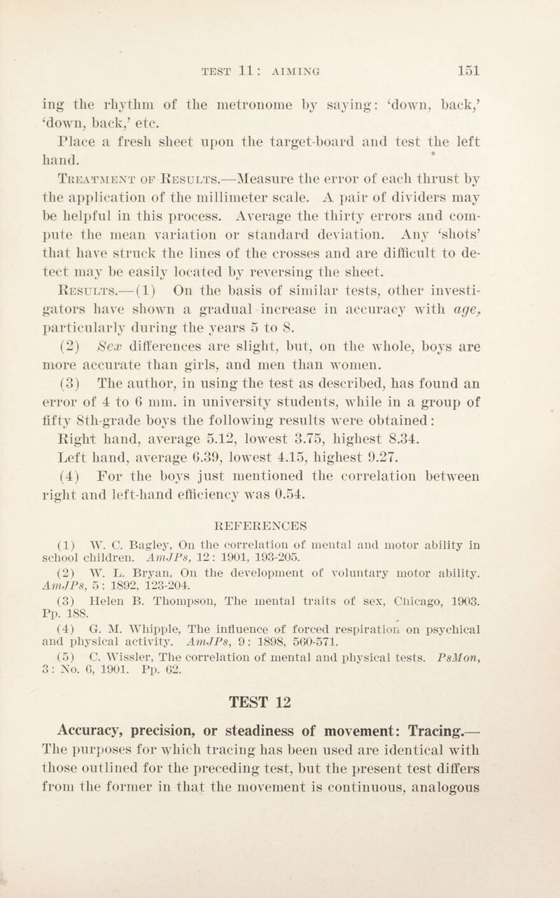 ing the rhythm of the metronome by saying: ‘down, back/ ‘down, back/ etc. Place a fresh sheet upon the target-board and test the left hand. Treatment of Results.—Measure the error of each thrust by the application of the millimeter scale. A pair of dividers may be helpful in this process. Average the thirty errors and com¬ pute the mean variation or standard deviation. Any ‘shots’ that have struck the lines of the crosses and are difficult to de¬ tect may be easily located by reversing the sheet. Results.— (1) On the basis of similar tests, other investi¬ gators have shown a gradual increase in accuracy with age, particularly during the years 5 to 8. (2) Sex differences are slight, but, on the whole, boys are more accurate than girls, and men than women. (3) The author, in using the test as described, has found an error of 4 to 6 mm. in university students, while in a group of fifty Stli-grade boys the following results were obtained: Right hand, average 5.12, lowest 3.75, highest 8.34. Left hand, average 6.39, lowest 4.15, highest 9.27. (4) For the boys just mentioned the correlation between right and left-hand efficiency was 0.54. REFERENCES (1) W. C. Bagley, On tlie correlation of mental and motor ability in school children. AmJPs, 12: 1901, 193-205. (2) W. L. Bryan, On the development of voluntary motor ability. AmJPs, 5: 1892, 123-204. (3) Helen B. Thompson, The mental traits of sex, Chicago, 1903. Pp. 188. (4) G. M. Whipple, The influence of forced respiration on psychical and physical activity. AmJPs, 9: 1898, 560-571. (5) C. Wissler, The correlation of mental and physical tests. PsMon, 3 : No. 6, 1901. Pp. 62. TEST 12 Accuracy, precision, or steadiness of movement: Tracing.— The purposes for which tracing has been used are identical with those outlined for the preceding test, but the present test differs from the former in that the movement is continuous, analogous