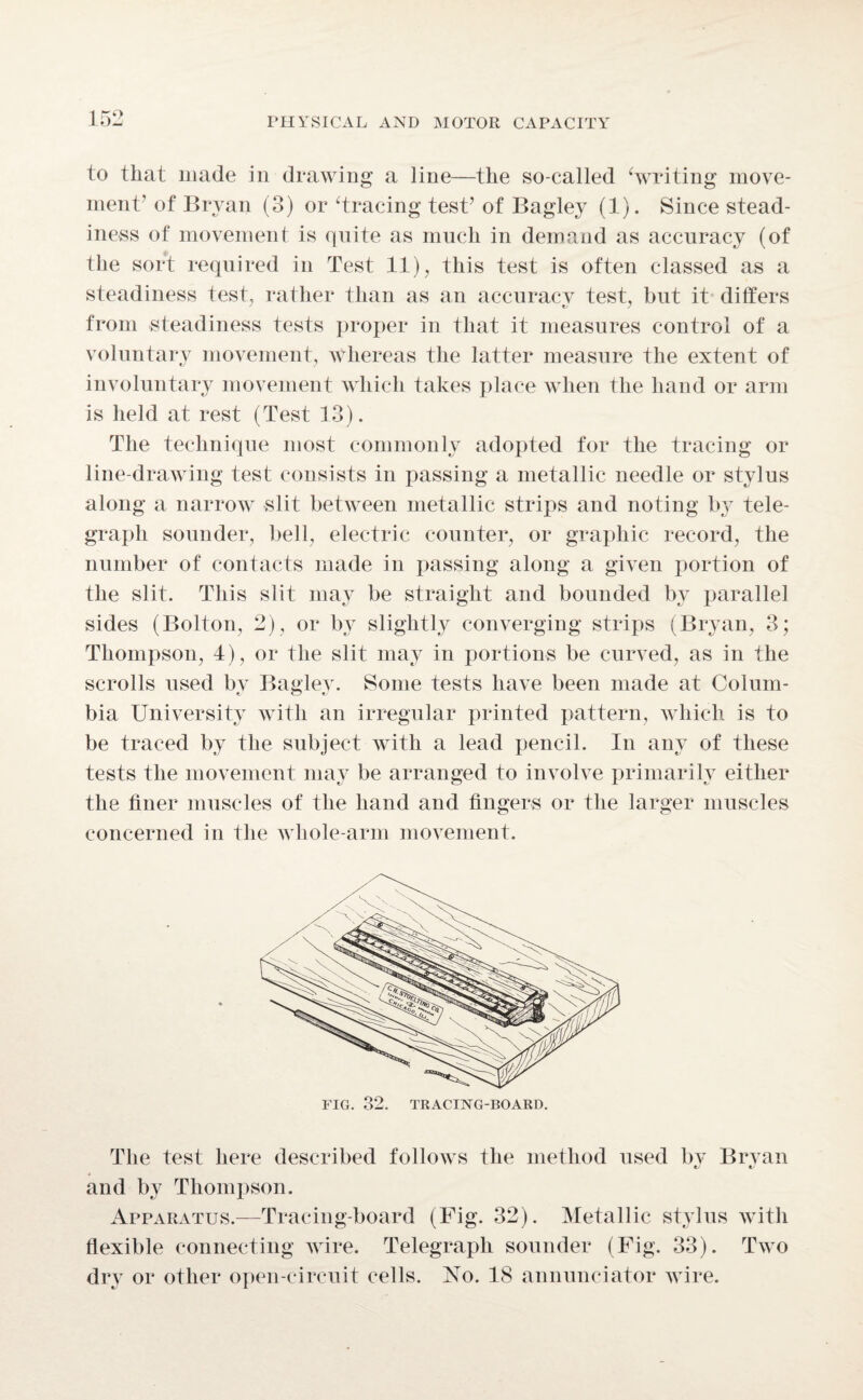 to that made in drawing a line—the so-called ‘writing move¬ ment' of Bryan (3) or ‘tracing test’ of Bagley (1). Since stead¬ iness of movement is quite as much in demand as accuracy (of the sort required in Test 11), this test is often classed as a steadiness test, rather than as an accuraev test, but it differs from steadiness tests proper in that it measures control of a voluntary movement, whereas the latter measure the extent of involuntary movement which takes place when the hand or arm is held at rest (Test 13). The technique most commonly adopted for the tracing or line-drawing test consists in passing a metallic needle or stylus along a narrow slit between metallic strips and noting bjT tele¬ graph sounder, bell, electric counter, or graphic record, the number of contacts made in passing along a given portion of the slit. This slit may be straight and bounded by parallel sides (Bolton, 2), or by slightly converging strips (Bryan, 3; Thompson, 4), or the slit may in portions be curved, as in the scrolls used by Bagley. Some tests have been made at Colum¬ bia University with an irregular printed pattern, which is to be traced by the subject with a lead pencil. In any of these tests the movement may be arranged to involve primarily either the finer muscles of the hand and fingers or the larger muscles concerned in the whole-arm movement. The test here described follows the method used by Bryan and by Thompson. Apparatus.—Tracing-board (Fig. 32). Metallic stylus with flexible connecting wire. Telegraph sounder (Fig. 33). Two dry or other open-circuit cells. No. 18 annunciator wire.