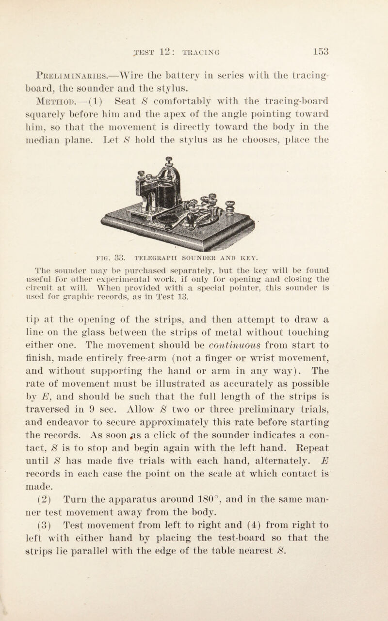 Preliminaries.—Wire the battery in series with the tracing- board, the sounder and the stylus. Method.— (1) Seat $ comfortably with the tracing-board squarely before him and the apex of the angle pointing toward him, so that the movement is directly toward the body in the median plane. Let 8 hold the stylus as he chooses, place the FIG. 33. TELEGRAPH SOUNDER AND KEY. The sounder may be purchased separately, but the key will he found useful for other experimental work, if only for opening and closing the circuit at will. When provided with a special pointer, this sounder is used for graphic records, as in Test 13. tip at the opening of the strips, and then attempt to draw a line on the glass between the strips of metal without touching either one. The movement should be continuous from start to finish, made entirely free-arm (not a finger or wrist movement, and without supporting the hand or arm in any way). The rate of movement must be illustrated as accurately as possible by E, and should be such that the full length of the strips is traversed in 9 sec. Allow 8 two or three preliminary trials, and endeavor to secure approximately this rate before starting the records. As soon #s a click of the sounder indicates a con¬ tact, 8 is to stop and begin again with the left hand. Repeat until 8 has made five trials with each hand, alternately. E records in each case the point on the scale at which contact is made. (2) Turn the apparatus around 180°, and in the same man¬ ner test movement away from the body. (3) Test movement from left to right and (4) from right to left with either hand by placing the test-board so that the strips lie parallel with the edge of the table nearest 8.