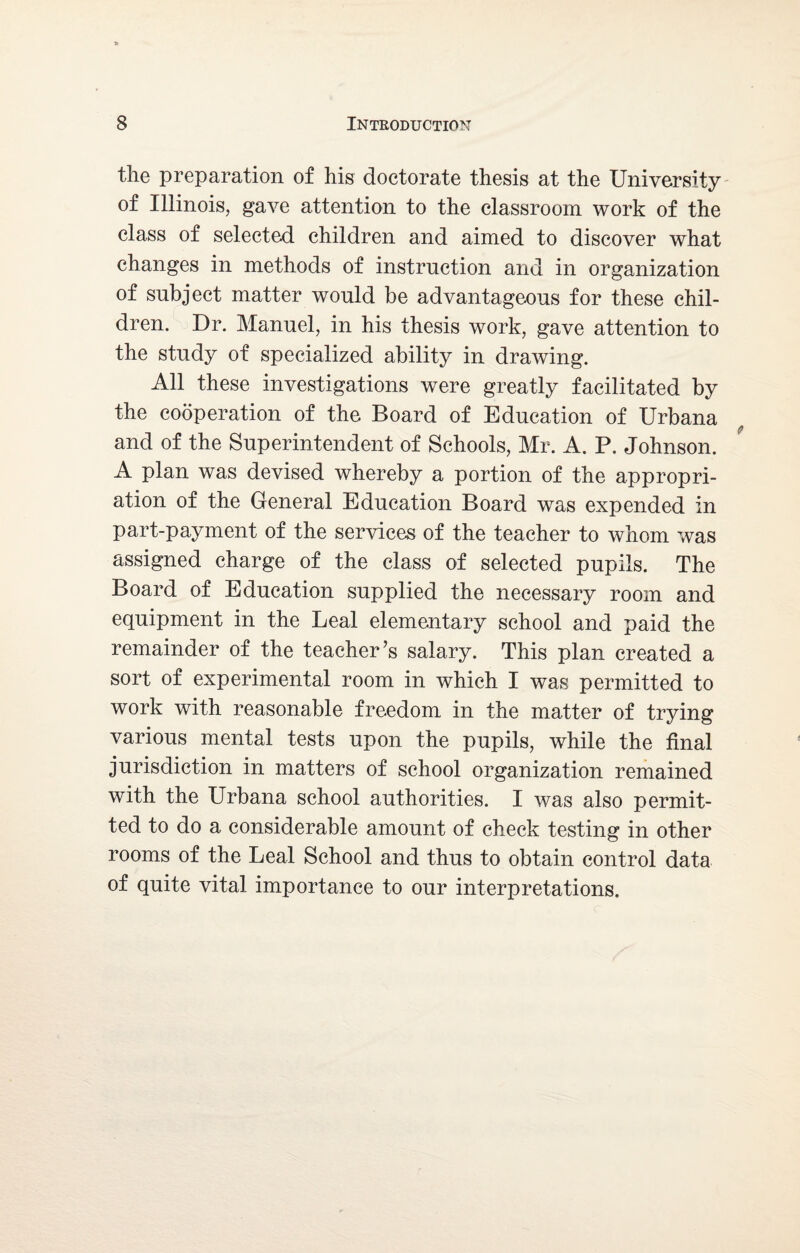 the preparation of his doctorate thesis at the University of Illinois, gave attention to the classroom work of the class of selected children and aimed to discover what changes in methods of instruction and in organization of subject matter would be advantageous for these chil¬ dren. Dr. Manuel, in his thesis work, gave attention to the study of specialized ability in drawing. All these investigations were greatly facilitated by the cooperation of the Board of Education of Urbana and of the Superintendent of Schools, Mr. A. P. Johnson. A plan was devised whereby a portion of the appropri¬ ation of the General Education Board was expended in part-payment of the services of the teacher to whom was assigned charge of the class of selected pupils. The Board of Education supplied the necessary room and equipment in the Leal elementary school and paid the remainder of the teacher’s salary. This plan created a sort of experimental room in which I was permitted to work with reasonable freedom in the matter of trying various mental tests upon the pupils, while the final jurisdiction in matters of school organization remained with the Urbana school authorities. I was also permit¬ ted to do a considerable amount of check testing in other rooms of the Leal School and thus to obtain control data of quite vital importance to our interpretations.