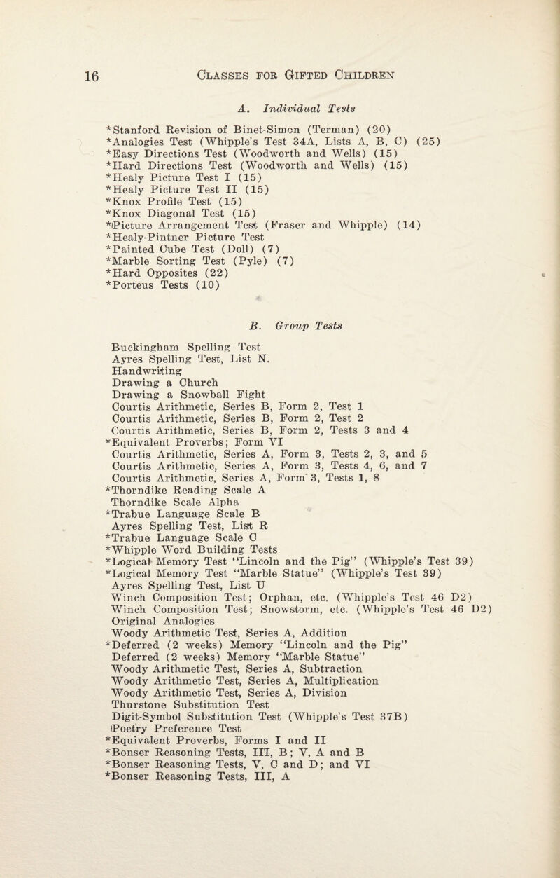 A. Individual Tests *Stanford Revision of Binet-Simcn (Terman) (20) *Analogies Test (Whipple’s Test 34A, Lists A, B, C) (25) *Eas3/ Directions Test (Woodworth and Wells) (15) *Hard Directions Test (Woodworth and Wells) (15) *Healy Picture Test I (15) *Healy Picture Test II (15) *Knox Profile Test (15) *Knox Diagonal Test (15) *Picture Arrangement Test (Fraser and Whipple) (14) *Healy-Pintner Picture Test *Painted Cube Test (Doll) (7) *Marble Sorting Test (Pyle) (7) *Hard Opposites (22) *Porteus Tests (10) B. Group Tests Buckingham Spelling Test Ayres Spelling Test, List N. Handwriting Drawing a Church Drawing a Snowball Fight Courtis Arithmetic, Series B, Form 2, Test 1 Courtis Arithmetic, Series B, Form 2, Test 2 Courtis Arithmetic, Series B, Form 2, Tests 3 and 4 *Equivalent Proverbs; Form VI Courtis Arithmetic, Series A, Form 3, Tests 2, 3, and 5 Courtis Arithmetic, Series A, Form 3, Tests 4, 6, and 7 Courtis Arithmetic, Series A, Form 3, Tests 1, 8 *Thorndike Reading Scale A Thorndike Scale Alpha *Trabue Language Scale B Ayres Spelling Test, List R *Trabue Language Scale C * Whipple Word Building Tests * Logical Memory Test “Lincoln and the Pig” (Whipple’s Test 39) *Logical Memory Test “Marble Statue” (Whipple’s Test 39) Ayres Spelling Test, List U Winch Composition Test; Orphan, etc. (Whipple’s Test 46 D2) Winch Composition Test; Snowstorm, etc. (Whipple’s Test 46 D2) Original Analogies Woody Arithmetic Test, Series A, Addition ^Deferred (2 weeks) Memory “Lincoln and the Pig” Deferred (2 weeks) Memory “Marble Statue” Woody Arithmetic Test, Series A, Subtraction Woody Arithmetic Test, Series A, Multiplication Woody Arithmetic Test, Series A, Division Thurstone Substitution Test Digit-Symbol Substitution Test (Whipple’s Test 37B) iPoetry Preference Test ^Equivalent Proverbs, Forms I and II *Bonser Reasoning Tests, III, B; Y, A and B *Bonser Reasoning Tests, V, C and D; and VI *Bonser Reasoning Tests, III, A