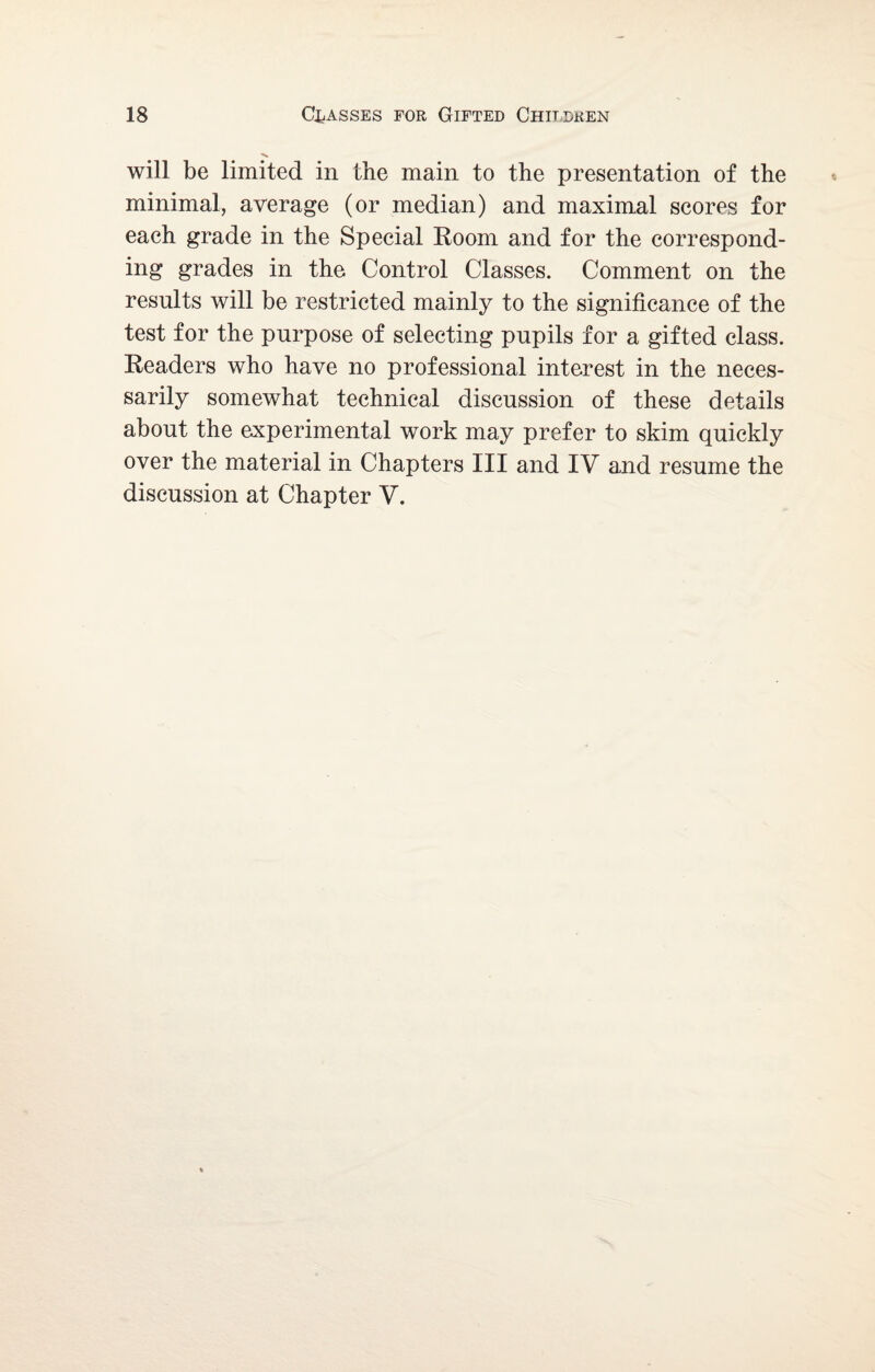 will be limited in the main to the presentation of the minimal, average (or median) and maximal scores for each grade in the Special Room and for the correspond¬ ing grades in the Control Classes. Comment on the results will be restricted mainly to the significance of the test for the purpose of selecting pupils for a gifted class. Readers who have no professional interest in the neces¬ sarily somewhat technical discussion of these details about the experimental work may prefer to skim quickly over the material in Chapters III and IV and resume the discussion at Chapter V.
